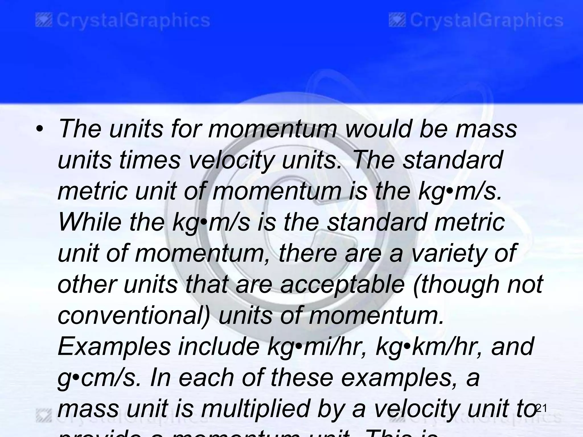 • The units for momentum would be mass
units times velocity units. The standard
metric unit of momentum is the kg•m/s.
While the kg•m/s is the standard metric
unit of momentum, there are a variety of
other units that are acceptable (though not
conventional) units of momentum.
Examples include kg•mi/hr, kg•km/hr, and
g•cm/s. In each of these examples, a
mass unit is multiplied by a velocity unit to21
 