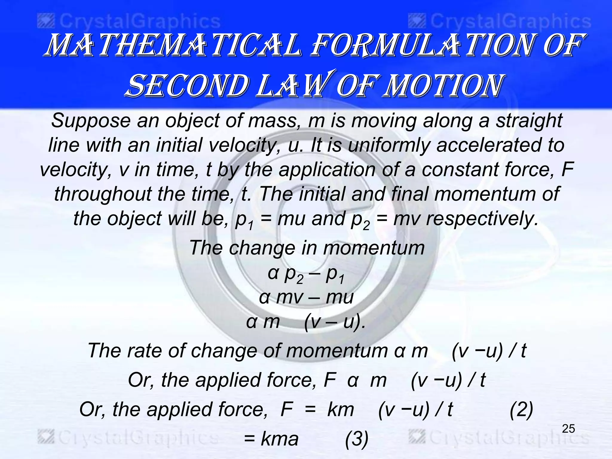 MATHEMATICAL FORMULATION OF
SECOND LAW OF MOTION
Suppose an object of mass, m is moving along a straight
line with an initial velocity, u. It is uniformly accelerated to
velocity, ν in time, t by the application of a constant force, F
throughout the time, t. The initial and final momentum of
the object will be, p1 = mu and p2 = mν respectively.
The change in momentum
α p2 – p1
α mν – mu
α m (ν – u).
The rate of change of momentum α m (ν −u) / t
Or, the applied force, F α m (ν −u) / t
Or, the applied force, F = km (ν −u) / t (2)
= kma (3)
25
 