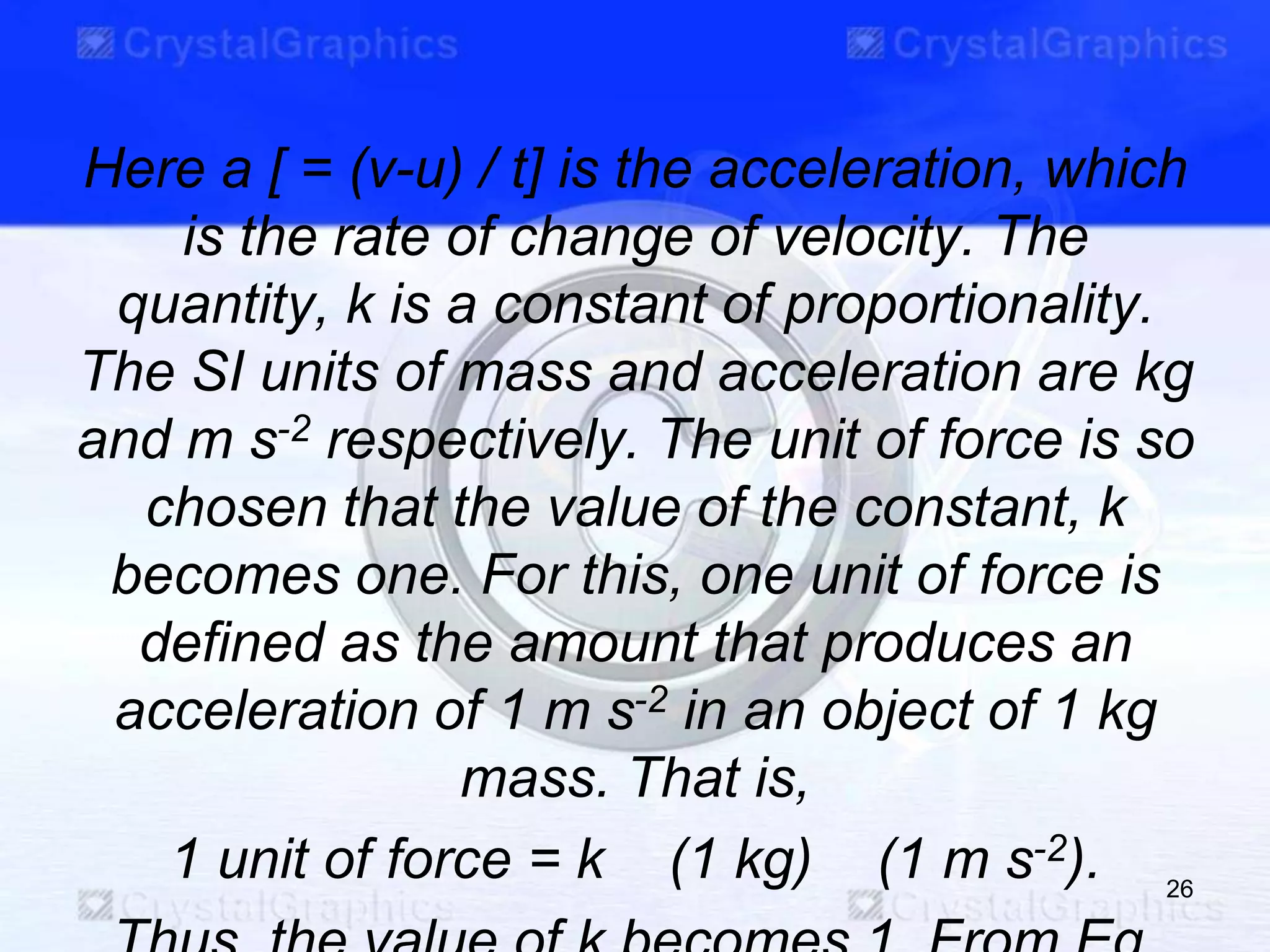 Here a [ = (ν-u) / t] is the acceleration, which
is the rate of change of velocity. The
quantity, k is a constant of proportionality.
The SI units of mass and acceleration are kg
and m s-2 respectively. The unit of force is so
chosen that the value of the constant, k
becomes one. For this, one unit of force is
defined as the amount that produces an
acceleration of 1 m s-2 in an object of 1 kg
mass. That is,
1 unit of force = k (1 kg) (1 m s-2). 26
 