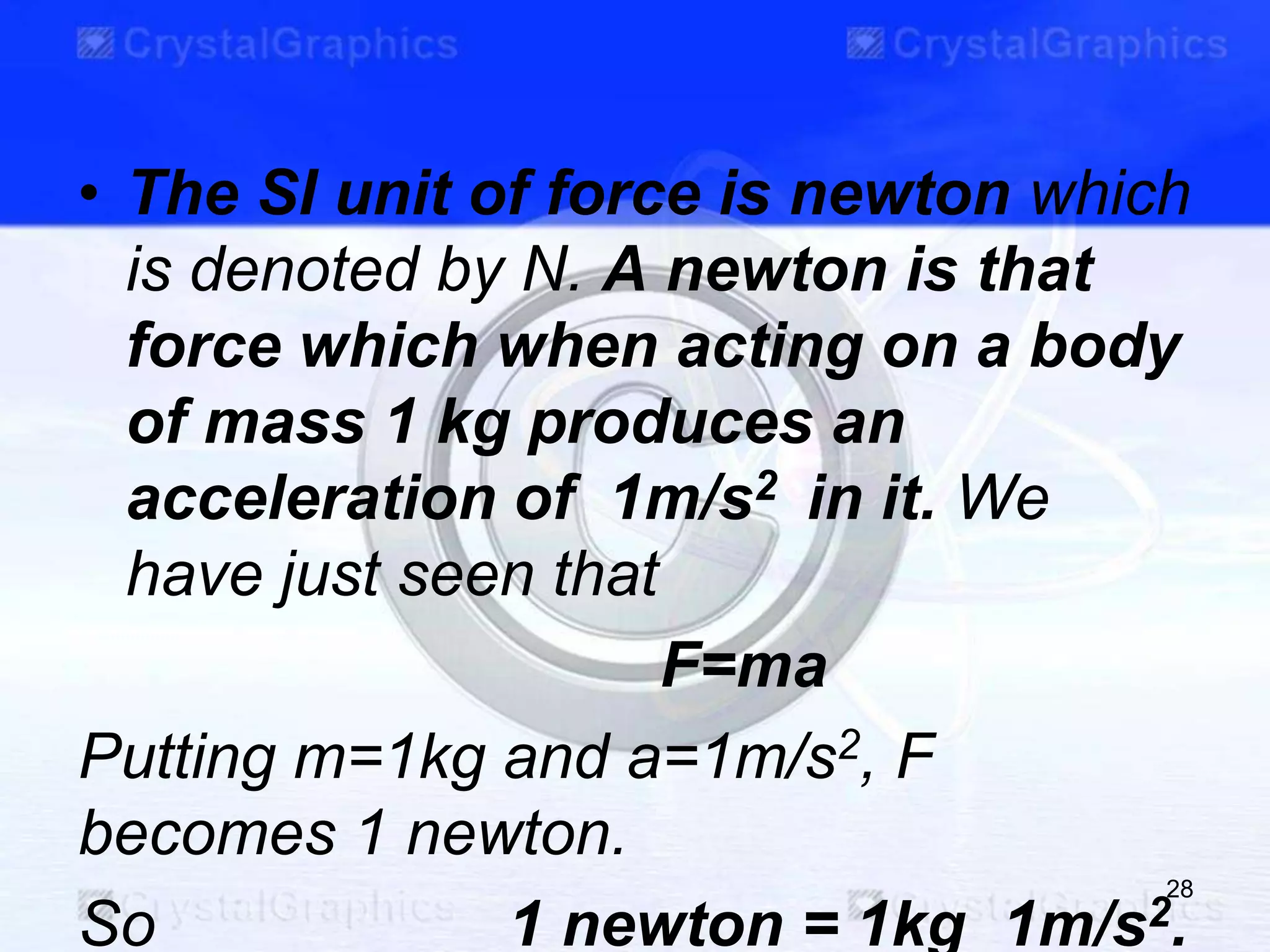• The SI unit of force is newton which
is denoted by N. A newton is that
force which when acting on a body
of mass 1 kg produces an
acceleration of 1m/s2 in it. We
have just seen that
F=ma
Putting m=1kg and a=1m/s2, F
becomes 1 newton.
So 1 newton = 1kg 1m/s2.
28
 