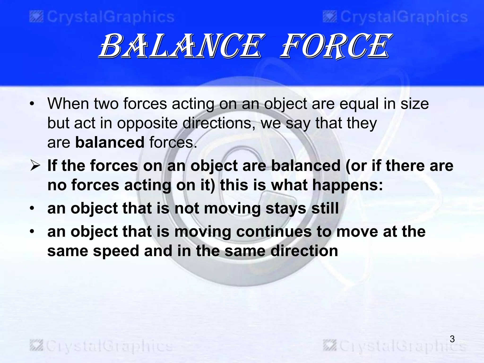 Balance force
• When two forces acting on an object are equal in size
but act in opposite directions, we say that they
are balanced forces.
 If the forces on an object are balanced (or if there are
no forces acting on it) this is what happens:
• an object that is not moving stays still
• an object that is moving continues to move at the
same speed and in the same direction
3
 
