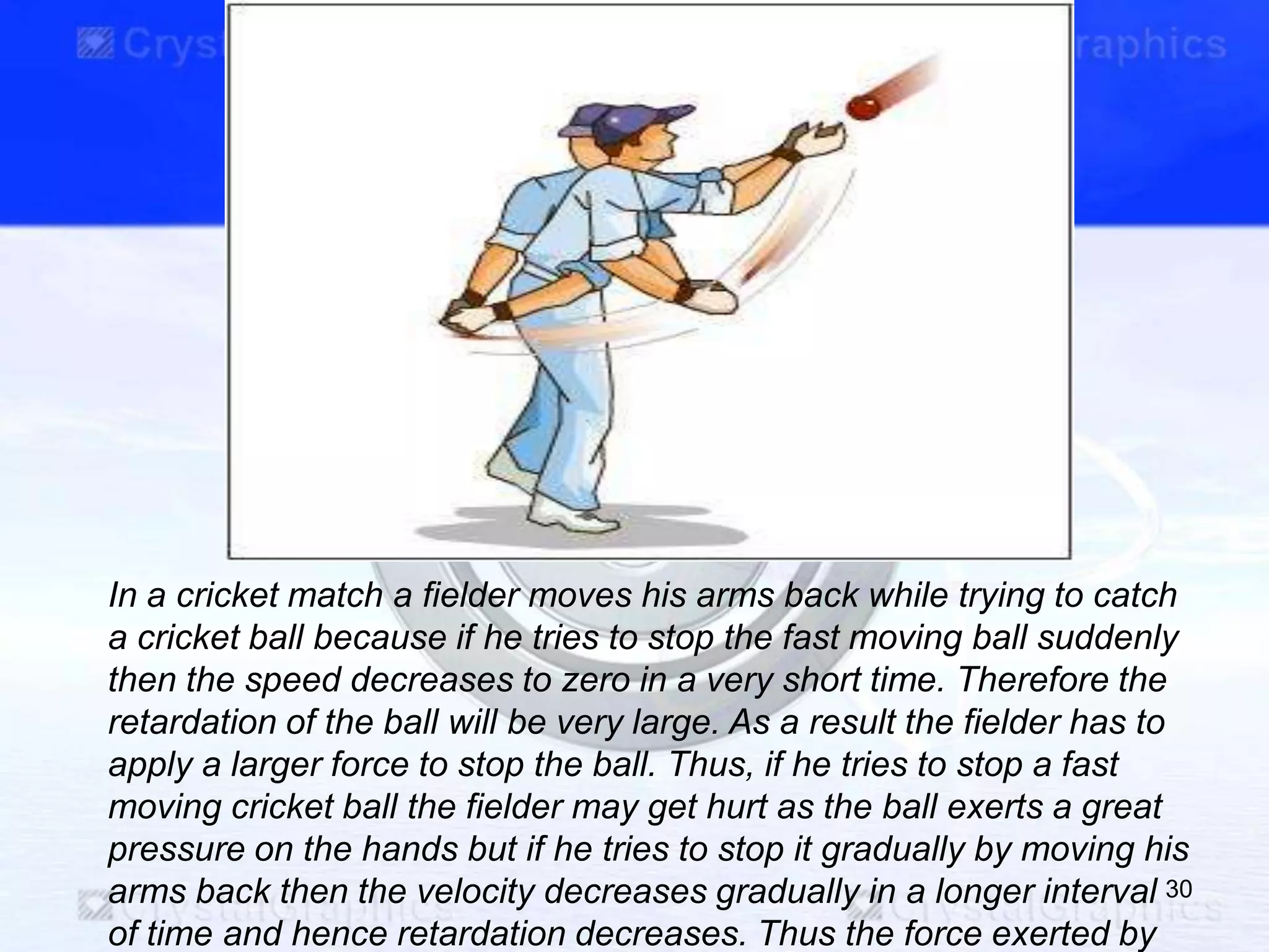 In a cricket match a fielder moves his arms back while trying to catch
a cricket ball because if he tries to stop the fast moving ball suddenly
then the speed decreases to zero in a very short time. Therefore the
retardation of the ball will be very large. As a result the fielder has to
apply a larger force to stop the ball. Thus, if he tries to stop a fast
moving cricket ball the fielder may get hurt as the ball exerts a great
pressure on the hands but if he tries to stop it gradually by moving his
arms back then the velocity decreases gradually in a longer interval
of time and hence retardation decreases. Thus the force exerted by
30
 