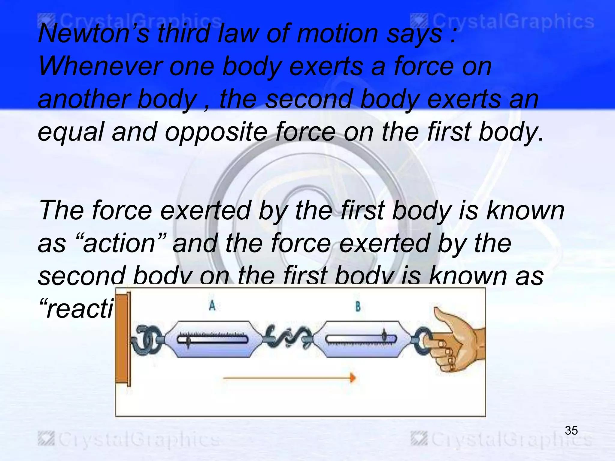 Newton‟s third law of motion says :
Whenever one body exerts a force on
another body , the second body exerts an
equal and opposite force on the first body.
The force exerted by the first body is known
as “action” and the force exerted by the
second body on the first body is known as
“reaction”.
35
 