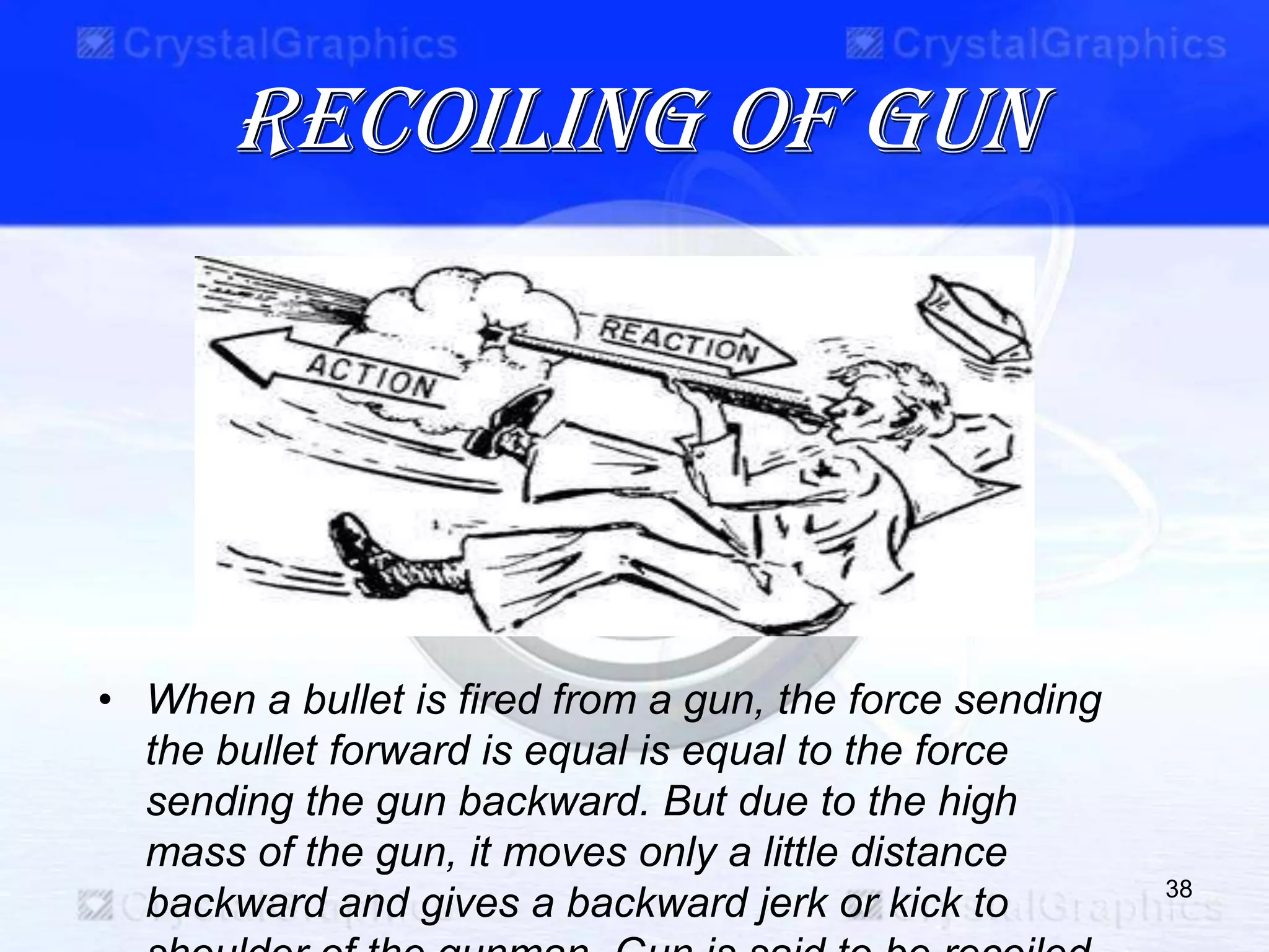 Recoiling of gun
38
• When a bullet is fired from a gun, the force sending
the bullet forward is equal is equal to the force
sending the gun backward. But due to the high
mass of the gun, it moves only a little distance
backward and gives a backward jerk or kick to
 