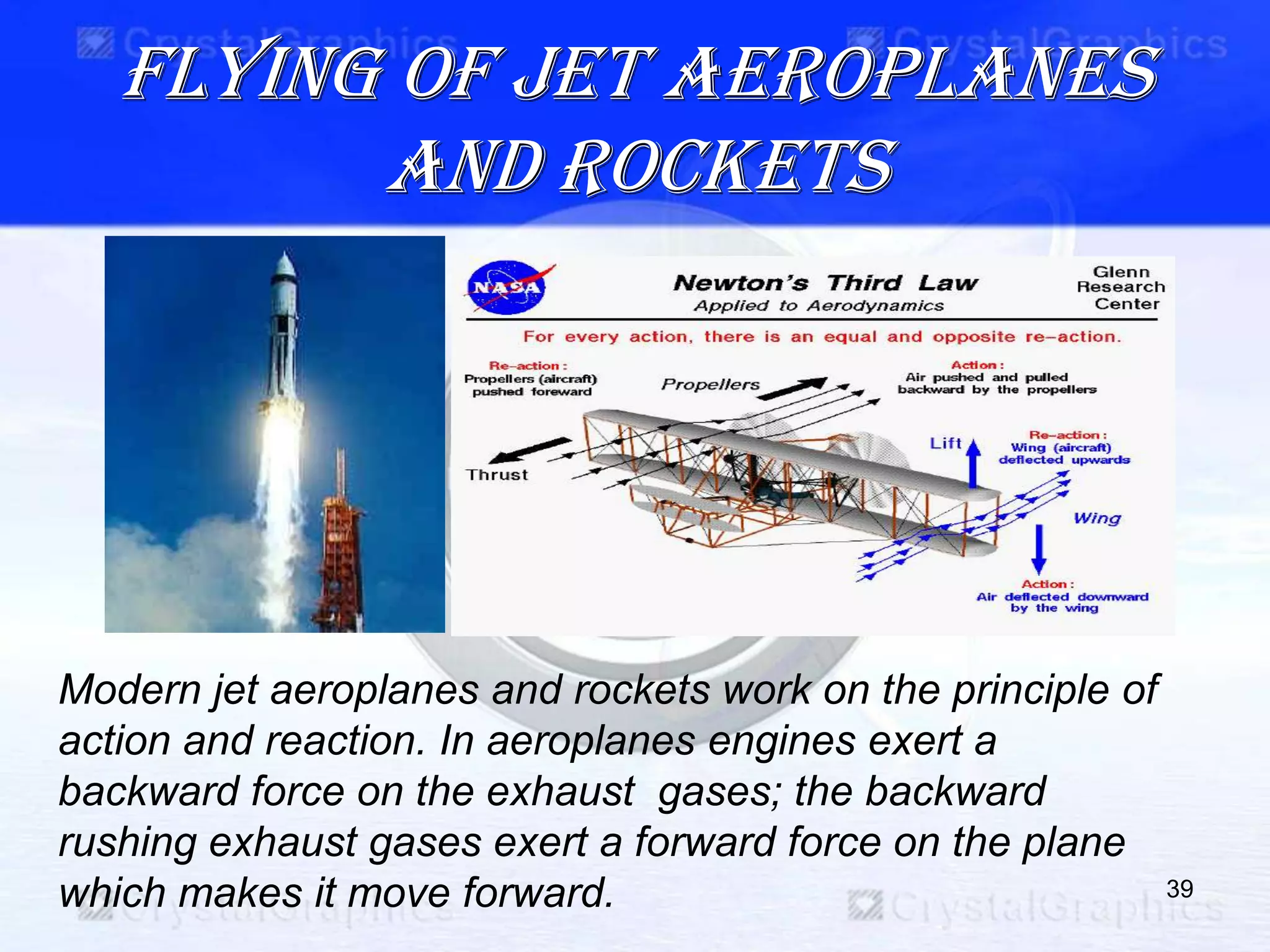 Flying of jet aeroplanes
and rockets
39
Modern jet aeroplanes and rockets work on the principle of
action and reaction. In aeroplanes engines exert a
backward force on the exhaust gases; the backward
rushing exhaust gases exert a forward force on the plane
which makes it move forward.
 