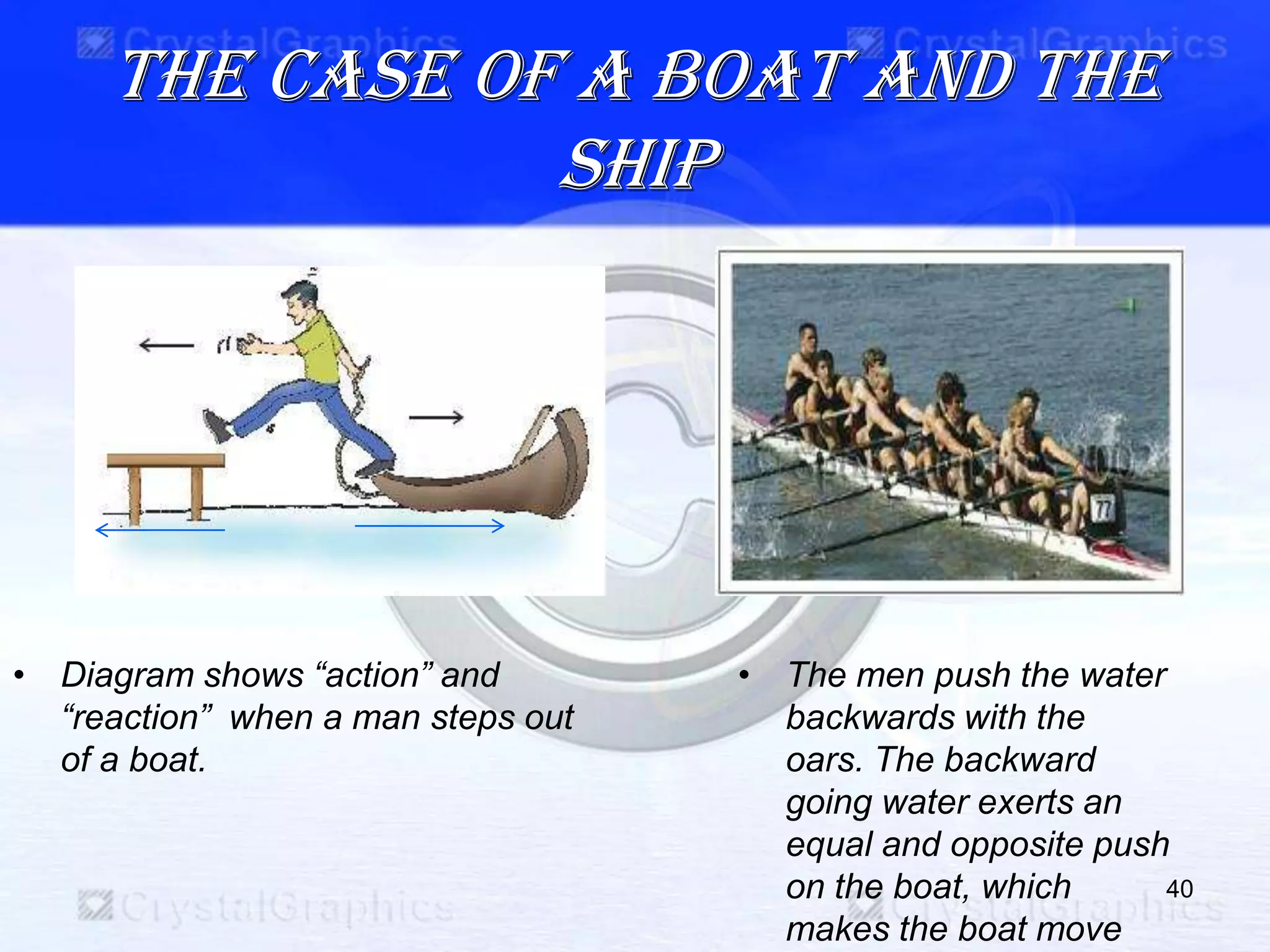 The case of a boat and the
ship
40
• Diagram shows “action” and
“reaction” when a man steps out
of a boat.
• The men push the water
backwards with the
oars. The backward
going water exerts an
equal and opposite push
on the boat, which
makes the boat move
 