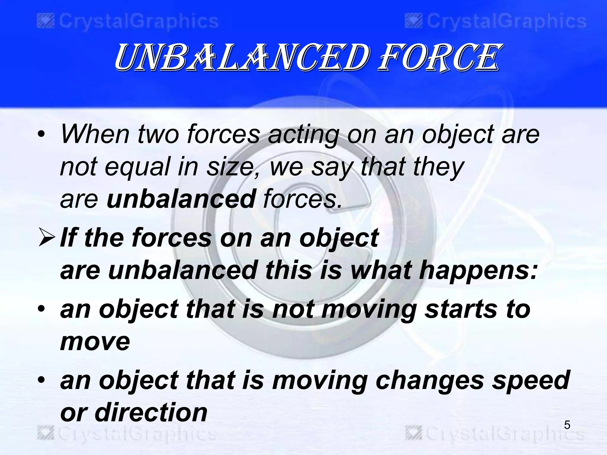 Unbalanced force
• When two forces acting on an object are
not equal in size, we say that they
are unbalanced forces.
If the forces on an object
are unbalanced this is what happens:
• an object that is not moving starts to
move
• an object that is moving changes speed
or direction 5
 