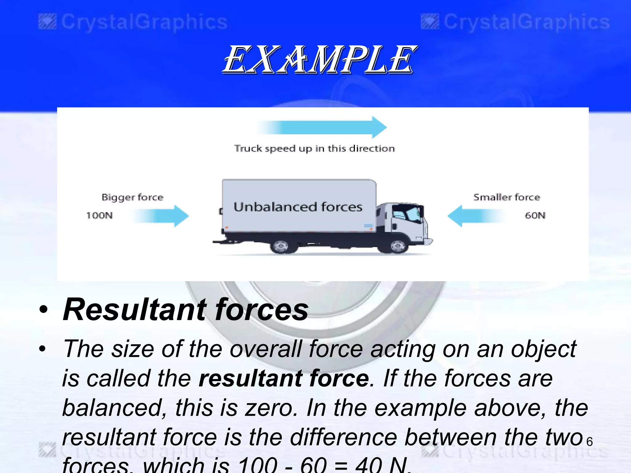 example
• Resultant forces
• The size of the overall force acting on an object
is called the resultant force. If the forces are
balanced, this is zero. In the example above, the
resultant force is the difference between the two6
 