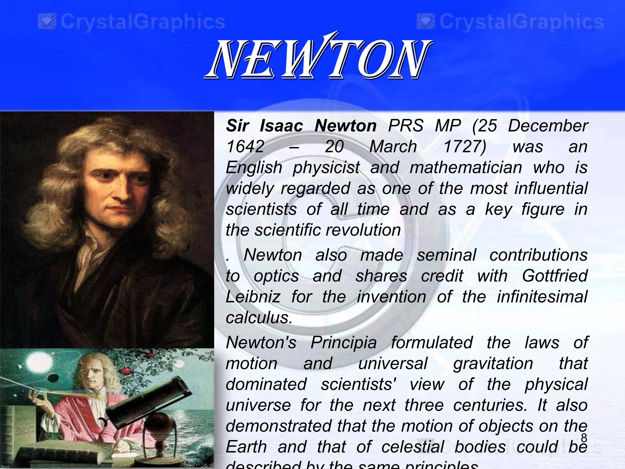 NEWTON
Sir Isaac Newton PRS MP (25 December
1642 – 20 March 1727) was an
English physicist and mathematician who is
widely regarded as one of the most influential
scientists of all time and as a key figure in
the scientific revolution
. Newton also made seminal contributions
to optics and shares credit with Gottfried
Leibniz for the invention of the infinitesimal
calculus.
Newton's Principia formulated the laws of
motion and universal gravitation that
dominated scientists' view of the physical
universe for the next three centuries. It also
demonstrated that the motion of objects on the
Earth and that of celestial bodies could be
8
 