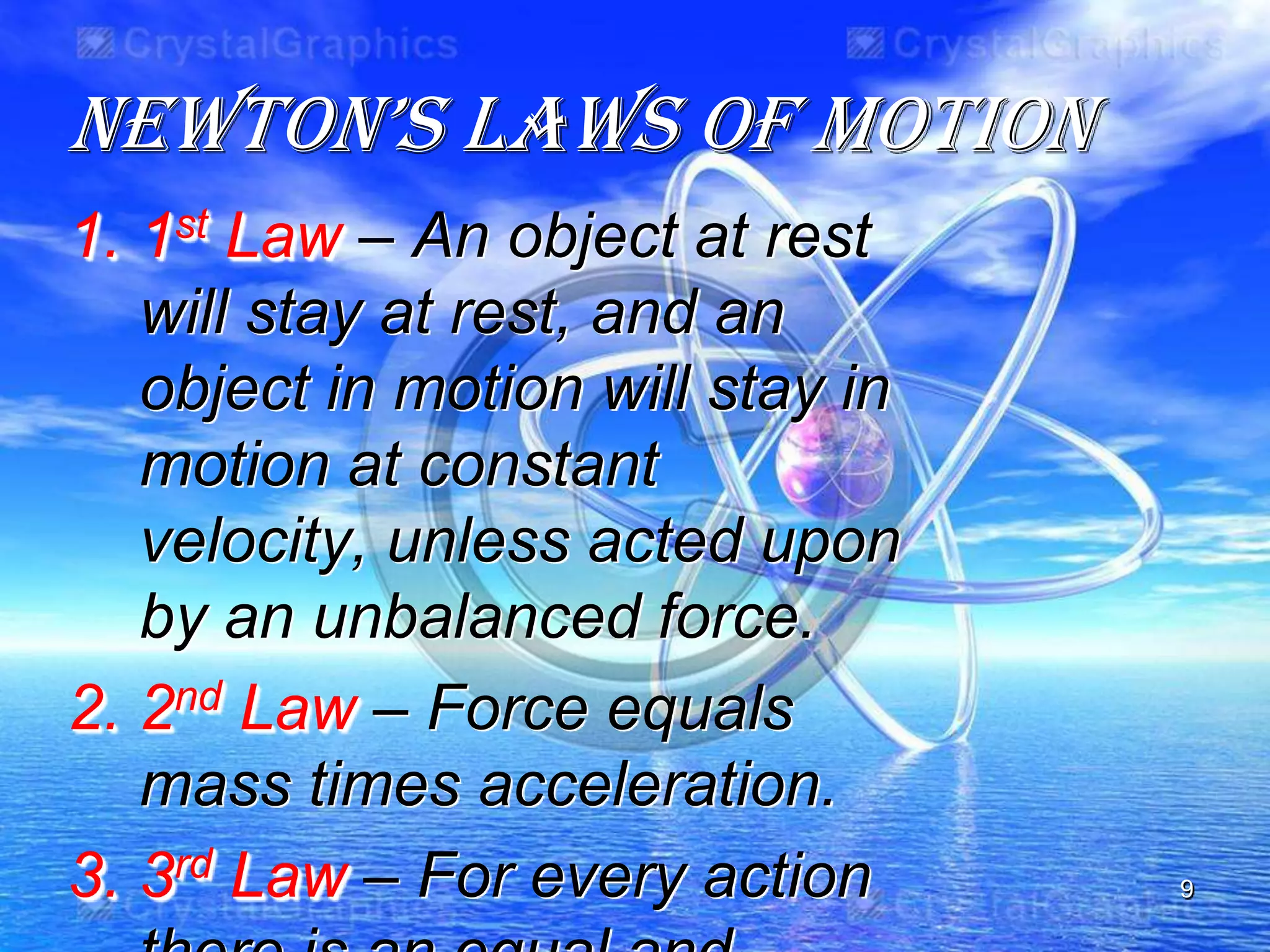 NewtON’s Laws Of MOtiON
1. 1st Law – An object at rest
will stay at rest, and an
object in motion will stay in
motion at constant
velocity, unless acted upon
by an unbalanced force.
2. 2nd Law – Force equals
mass times acceleration.
3. 3rd Law – For every action 9
 