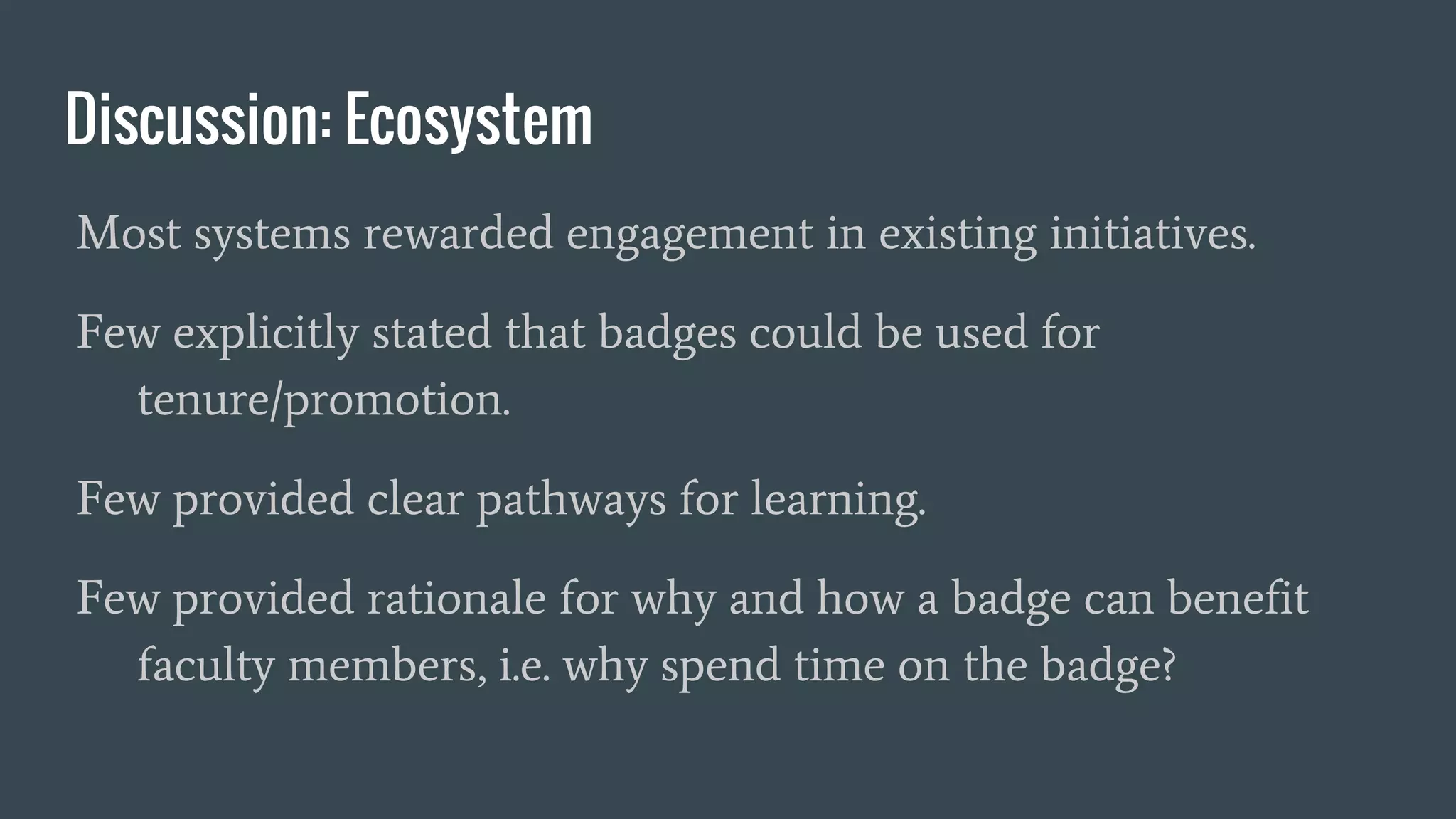 Discussion: Ecosystem
Most systems rewarded engagement in existing initiatives.
Few explicitly stated that badges could be used for
tenure/promotion.
Few provided clear pathways for learning.
Few provided rationale for why and how a badge can benefit
faculty members, i.e. why spend time on the badge?
 