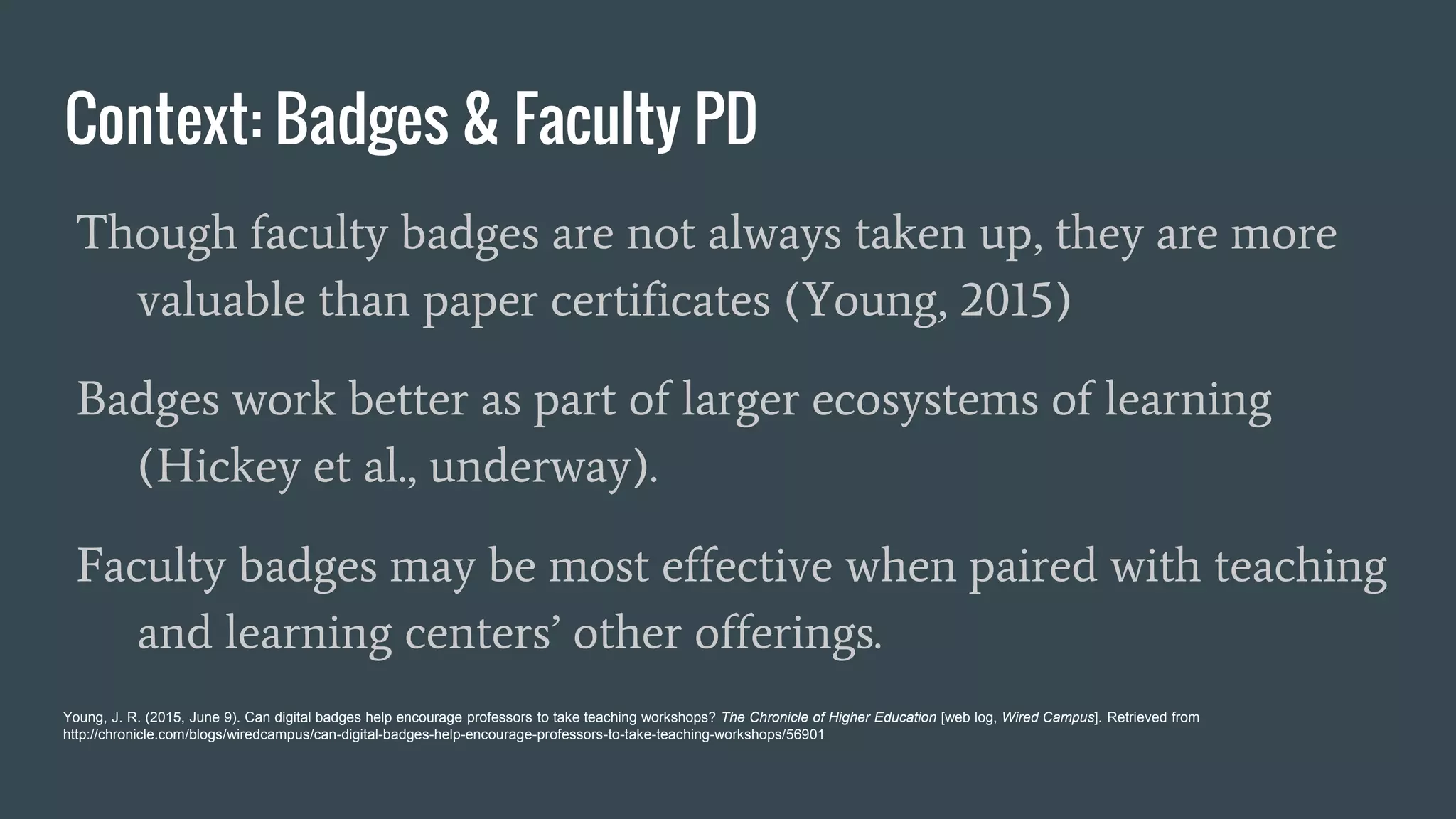 Context: Badges & Faculty PD
Though faculty badges are not always taken up, they are more
valuable than paper certificates (Young, 2015)
Badges work better as part of larger ecosystems of learning
(Hickey et al., underway).
Faculty badges may be most effective when paired with teaching
and learning centers’ other offerings.
Young, J. R. (2015, June 9). Can digital badges help encourage professors to take teaching workshops? The Chronicle of Higher Education [web log, Wired Campus]. Retrieved from
http://chronicle.com/blogs/wiredcampus/can-digital-badges-help-encourage-professors-to-take-teaching-workshops/56901
 