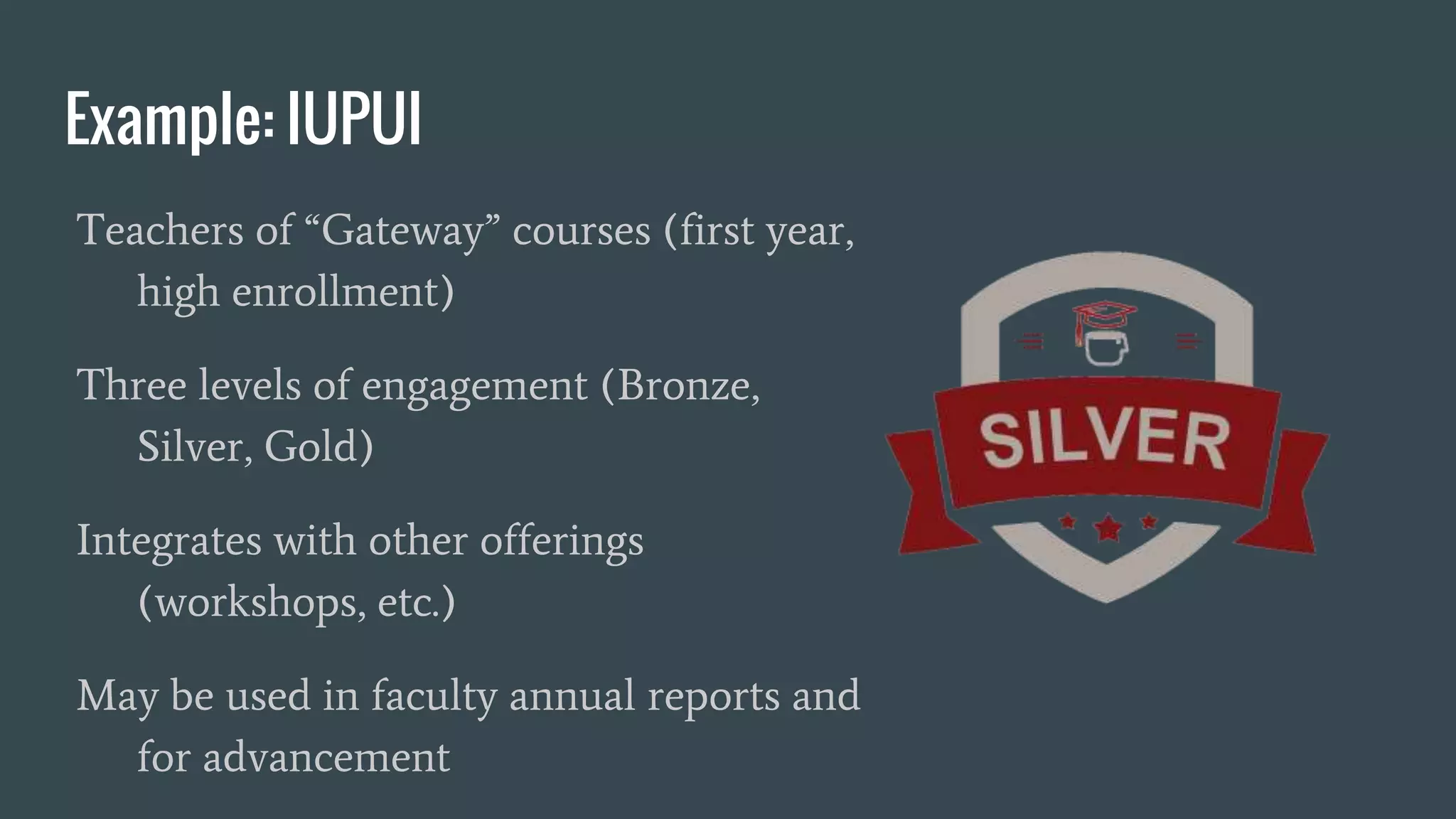 Example: IUPUI
Teachers of “Gateway” courses (first year,
high enrollment)
Three levels of engagement (Bronze,
Silver, Gold)
Integrates with other offerings
(workshops, etc.)
May be used in faculty annual reports and
for advancement
 