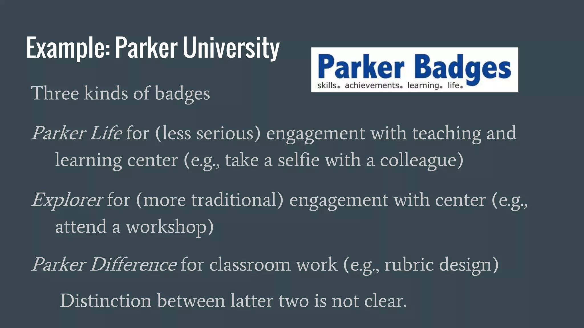 Example: Parker University
Three kinds of badges
Parker Life for (less serious) engagement with teaching and
learning center (e.g., take a selfie with a colleague)
Explorer for (more traditional) engagement with center (e.g.,
attend a workshop)
Parker Difference for classroom work (e.g., rubric design)
Distinction between latter two is not clear.
 