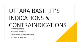 UTTARA BASTI ,IT’S
INDICATIONS &
CONTRAINDICATIONS
Dr Akshay Shetty
Associate Professor
Department of Panchakarma
SSRAMC & H Inchal
 