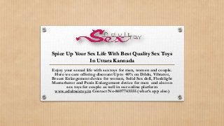 Spice Up Your Sex Life With Best Quality Sex Toys
In Uttara Kannada
Enjoy your sexual life with sex toys for men, women and couple.
Here we care offering discount Upto 40% on Dildo, Vibrator,
Breast Enlargement device for women, Solid Sex doll, Fleshlight
Masturbator and Penis Enlargement device for men and also on
sex toys for couple as well in our online platform
www.adultsextoy.in Contact No-8697743555 (what’s app also)
 