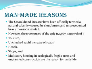 MAN-MADE REASONS
 The Uttarakhand Disaster have been officially termed a
natural calamity caused by cloudbursts and unprecedented
heavy monsoon rainfall.
 However, the true causes of the epic tragedy is growth of :
 Tourism,
 Unchecked rapid increase of roads,
 Hotels,
 Shops, and
 Multistory housing in ecologically fragile areas and
unplanned construction are the reason for landslide.
 