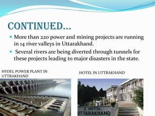 CONTINUED…
 More than 220 power and mining projects are running
in 14 river valleys in Uttarakhand.
 Several rivers are being diverted through tunnels for
these projects leading to major disasters in the state.
HYDEL POWER PLANT IN
UTTRAKHAND
HOTEL IN UTTRAKHAND
 