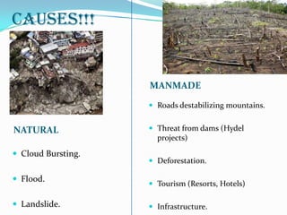 CAUSES!!!
NATURAL
MANMADE
 Cloud Bursting.
 Flood.
 Landslide.
 Roads destabilizing mountains.
 Threat from dams (Hydel
projects)
 Deforestation.
 Tourism (Resorts, Hotels)
 Infrastructure.
 