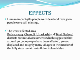 EFFECTS
 Human impact-580 people were dead and over 3000
people were still missing ,
 The worst affected area
Rudraprayag, Chamoli, Uttarkashi and Tehri Garhwal
districts are initial assessments which suggested that
around 300,000 people have been affected, 50,000
displaced and roughly many villages in the interior of
the hilly state remain cut off due to landslides.
 