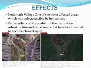 EFFECTS
 Kedarnath Valley : One of the worst affected areas
which was only accessible by helicopters.
 Bad weather could also disrupt the restoration of
infrastructure and cause roads that have been cleared
to become choked again.
 