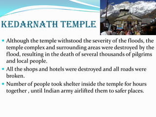 KEDARNATH TEMPLE
 Although the temple withstood the severity of the floods, the
temple complex and surrounding areas were destroyed by the
flood, resulting in the death of several thousands of pilgrims
and local people.
 All the shops and hotels were destroyed and all roads were
broken.
 Number of people took shelter inside the temple for hours
together , until Indian army airlifted them to safer places.
 