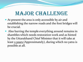 MAJOR CHALLENGE
 At present the area is only accessible by air and
establishing the narrow roads and the foot bridges will
be crucial.
 Also barring the temple everything around remains in
shambles which needs restoration work and as hinted
by the Uttarakhand Chief Minister that it will take at
least 2 years (Approximately), during which no yatra is
possible at all.
 