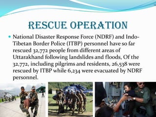 RESCUE OPERATION
 National Disaster Response Force (NDRF) and Indo-
Tibetan Border Police (ITBP) personnel have so far
rescued 32,772 people from different areas of
Uttarakhand following landslides and floods, Of the
32,772, including pilgrims and residents, 26,538 were
rescued by ITBP while 6,234 were evacuated by NDRF
personnel.
19
 