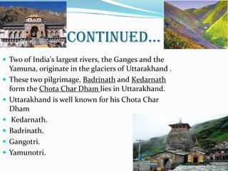 CONTINUED…
 Two of India's largest rivers, the Ganges and the
Yamuna, originate in the glaciers of Uttarakhand .
 These two pilgrimage, Badrinath and Kedarnath
form the Chota Char Dham lies in Uttarakhand.
 Uttarakhand is well known for his Chota Char
Dham
 Kedarnath.
 Badrinath.
 Gangotri.
 Yamunotri.
3
 