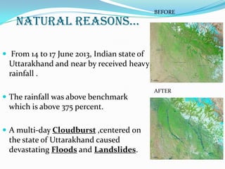 NATURAL REASONS…
 From 14 to 17 June 2013, Indian state of
Uttarakhand and near by received heavy
rainfall .
 The rainfall was above benchmark
which is above 375 percent.
 A multi-day Cloudburst ,centered on
the state of Uttarakhand caused
devastating Floods and Landslides.
BEFORE
AFTER
 