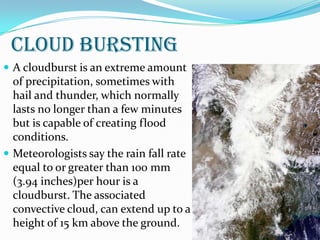 CLOUD BURSTING
 A cloudburst is an extreme amount
of precipitation, sometimes with
hail and thunder, which normally
lasts no longer than a few minutes
but is capable of creating flood
conditions.
 Meteorologists say the rain fall rate
equal to or greater than 100 mm
(3.94 inches)per hour is a
cloudburst. The associated
convective cloud, can extend up to a
height of 15 km above the ground.
 