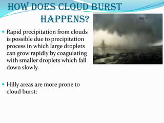 HOW DOES CLOUD BURST
HAPPENS?
 Rapid precipitation from clouds
is possible due to precipitation
process in which large droplets
can grow rapidly by coagulating
with smaller droplets which fall
down slowly.
 Hilly areas are more prone to
cloud burst:
 