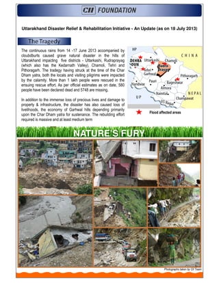 Uttarakhand Disaster Relief & Rehabilitation Initiative - An Update (as on 18 July 2013)
The continuous rains from 14 -17 June 2013 accompanied by
cloubdburts caused grave natural disaster in the hills of
Uttarakhand impacting five districts - Uttarkashi, Rudraprayag
(which also has the Kedarnath Valley), Chamoli, Tehri and
Pithoragarh. The tradegy having struck at the time of the Char
Dham yatra, both the locals and visiting piligrims were impacted
by the calamity. More than 1 lakh people were rescued in the
ensuing rescue effort. As per official estimates as on date, 580
people have been declared dead and 5748 are missing.
In addition to the immense loss of precious lives and damage to
property & infrastructure, the disaster has also caused loss of
livelihoods, the economy of Garhwal hills depending primarily
upon the Char Dham yatra for sustenance. The rebuilding effort
required is massive and at least medium term
Flood affected areas
NATURE’S FURY
Photographs taken by CII Team
 