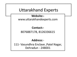 Uttarakhand Experts
Website:-
www.uttarakhandexperts.com
Contact:-
8076887178, 8126336615
Address:-
111- Vasundhra Enclave ,Patel Nagar,
Dehradun - 248001
 