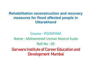Rehabilitation reconstruction and recovery
measures for flood affected people in
Uttarakhand
Course : PGDDFISM
Name : Mohammed Usman Noorul huda
Roll No : 05
Garware Institute of Career Education and
Development Mumbai
 