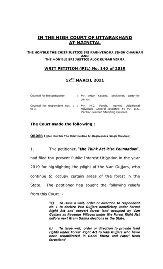IN THE HIGH COURT OF UTTARAKHAND
AT NAINITAL
THE HON’BLE THE CHIEF JUSTICE SRI RAGHVENDRA SINGH CHAUHAN
AND
THE HON’BLE SRI JUSTICE ALOK KUMAR VERMA
WRIT PETITION (PIL) No. 140 of 2019
17TH
MARCH, 2021
Counsel for the petitioner. : Mr. Arjun Kasana, petitioner, party-in-
person.
Counsel for respondent nos. 1
to 3.
: Mr. M.C. Pande, learned Additional
Advocate General assisted by Mr. B.S.
Parihar, learned Standing Counsel.
The Court made the following :
ORDER : (per Hon’ble The Chief Justice Sri Raghvendra Singh Chauhan)
1. The petitioner, “the Think Act Rise Foundation”,
had filed the present Public Interest Litigation in the year
2019 for highlighting the plight of the Van Gujjars, who
continue to occupy certain areas of the forest in the
State. The petitioner has sought the following reliefs
from this Court :-
“a) To issue a writ, order or direction to respondent
No 1 to declare Van Gujjars beneficiary under Forest
Right Act and convert forest land occupied by Van
Gujjars as Revenue Villages under the Forest Right Act
before next Gram Sabha elections in the State.
b) To issue writ, order or direction to provide land
rights under Forest Right Act to Van Gujjars who have
been rehabilitated in Gandi Khata and Pathri from
forestland
 