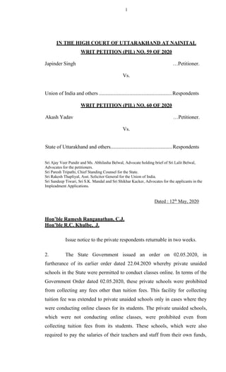 1
IN THE HIGH COURT OF UTTARAKHAND AT NAINITAL
WRIT PETITION (PIL) NO. 59 OF 2020
Japinder Singh …Petitioner.
Vs.
Union of India and others .........................................................Respondents
WRIT PETITION (PIL) NO. 60 OF 2020
Akash Yadav …Petitioner.
Vs.
State of Uttarakhand and others................................................Respondents
Sri Ajay Veer Pundir and Ms. Abhilasha Belwal, Advocate holding brief of Sri Lalit Belwal,
Advocates for the petitioners.
Sri Paresh Tripathi, Chief Standing Counsel for the State.
Sri Rakesh Thapliyal, Asst. Solicitor General for the Union of India.
Sri Sandeep Tiwari, Sri S.K. Mandal and Sri Shikhar Kacker, Advocates for the applicants in the
Impleadment Applications.
Dated : 12th
May, 2020
Hon’ble Ramesh Ranganathan, C.J.
Hon’ble R.C. Khulbe, J.
Issue notice to the private respondents returnable in two weeks.
2. The State Government issued an order on 02.05.2020, in
furtherance of its earlier order dated 22.04.2020 whereby private unaided
schools in the State were permitted to conduct classes online. In terms of the
Government Order dated 02.05.2020, these private schools were prohibited
from collecting any fees other than tuition fees. This facility for collecting
tuition fee was extended to private unaided schools only in cases where they
were conducting online classes for its students. The private unaided schools,
which were not conducting online classes, were prohibited even from
collecting tuition fees from its students. These schools, which were also
required to pay the salaries of their teachers and staff from their own funds,
 