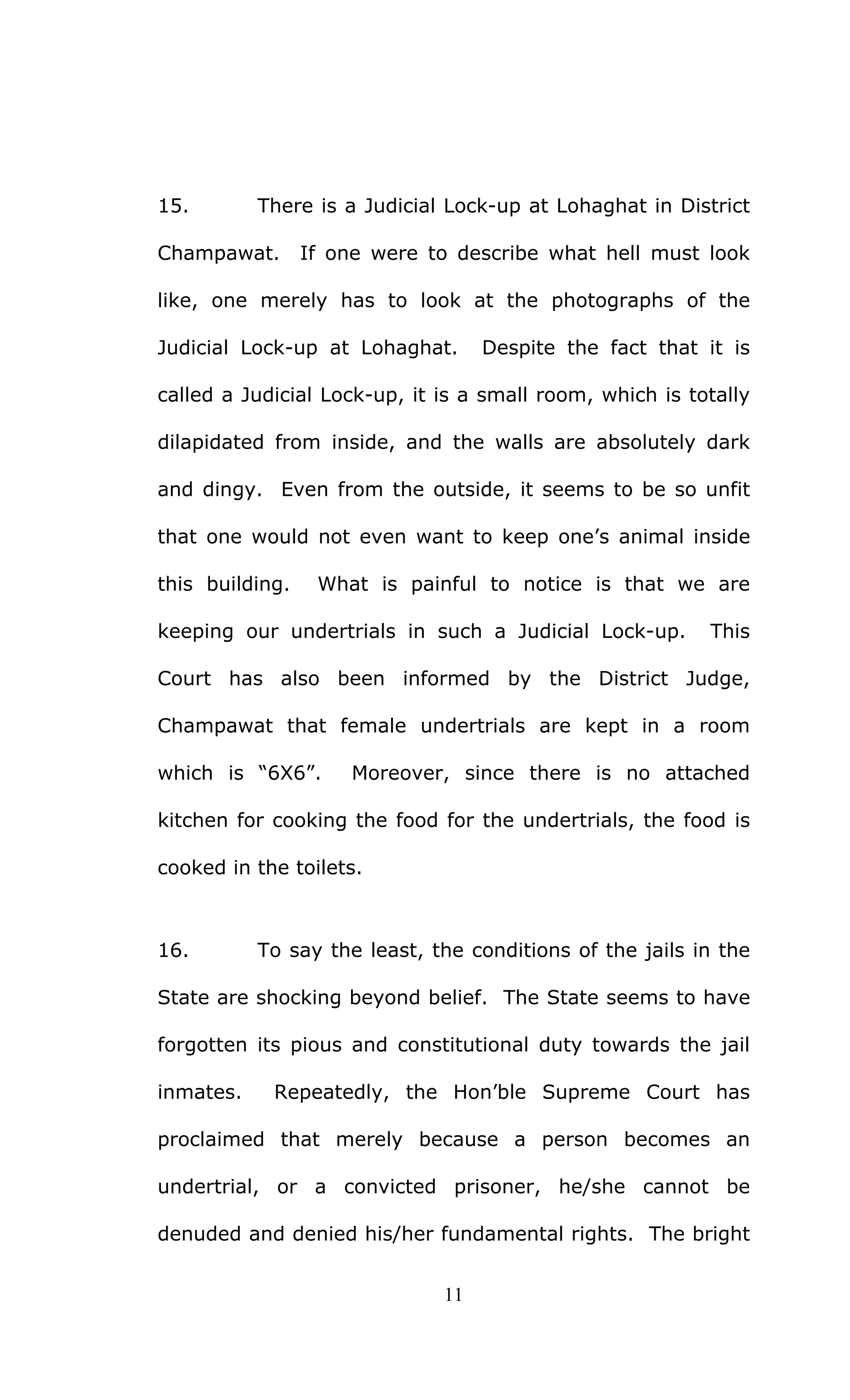 11
15. There is a Judicial Lock-up at Lohaghat in District
Champawat. If one were to describe what hell must look
like, one merely has to look at the photographs of the
Judicial Lock-up at Lohaghat. Despite the fact that it is
called a Judicial Lock-up, it is a small room, which is totally
dilapidated from inside, and the walls are absolutely dark
and dingy. Even from the outside, it seems to be so unfit
that one would not even want to keep one’s animal inside
this building. What is painful to notice is that we are
keeping our undertrials in such a Judicial Lock-up. This
Court has also been informed by the District Judge,
Champawat that female undertrials are kept in a room
which is “6X6”. Moreover, since there is no attached
kitchen for cooking the food for the undertrials, the food is
cooked in the toilets.
16. To say the least, the conditions of the jails in the
State are shocking beyond belief. The State seems to have
forgotten its pious and constitutional duty towards the jail
inmates. Repeatedly, the Hon’ble Supreme Court has
proclaimed that merely because a person becomes an
undertrial, or a convicted prisoner, he/she cannot be
denuded and denied his/her fundamental rights. The bright
 
