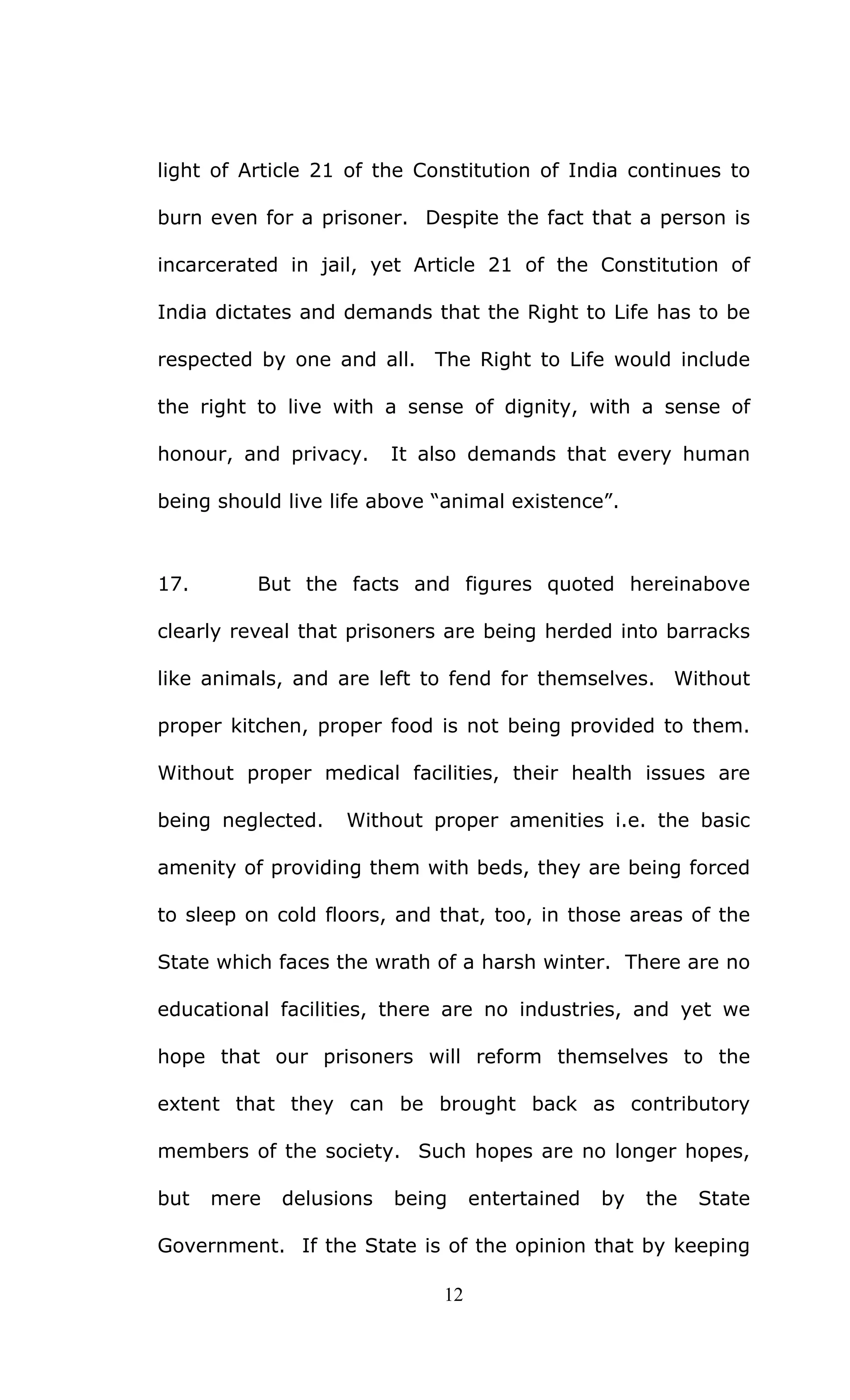 12
light of Article 21 of the Constitution of India continues to
burn even for a prisoner. Despite the fact that a person is
incarcerated in jail, yet Article 21 of the Constitution of
India dictates and demands that the Right to Life has to be
respected by one and all. The Right to Life would include
the right to live with a sense of dignity, with a sense of
honour, and privacy. It also demands that every human
being should live life above “animal existence”.
17. But the facts and figures quoted hereinabove
clearly reveal that prisoners are being herded into barracks
like animals, and are left to fend for themselves. Without
proper kitchen, proper food is not being provided to them.
Without proper medical facilities, their health issues are
being neglected. Without proper amenities i.e. the basic
amenity of providing them with beds, they are being forced
to sleep on cold floors, and that, too, in those areas of the
State which faces the wrath of a harsh winter. There are no
educational facilities, there are no industries, and yet we
hope that our prisoners will reform themselves to the
extent that they can be brought back as contributory
members of the society. Such hopes are no longer hopes,
but mere delusions being entertained by the State
Government. If the State is of the opinion that by keeping
 