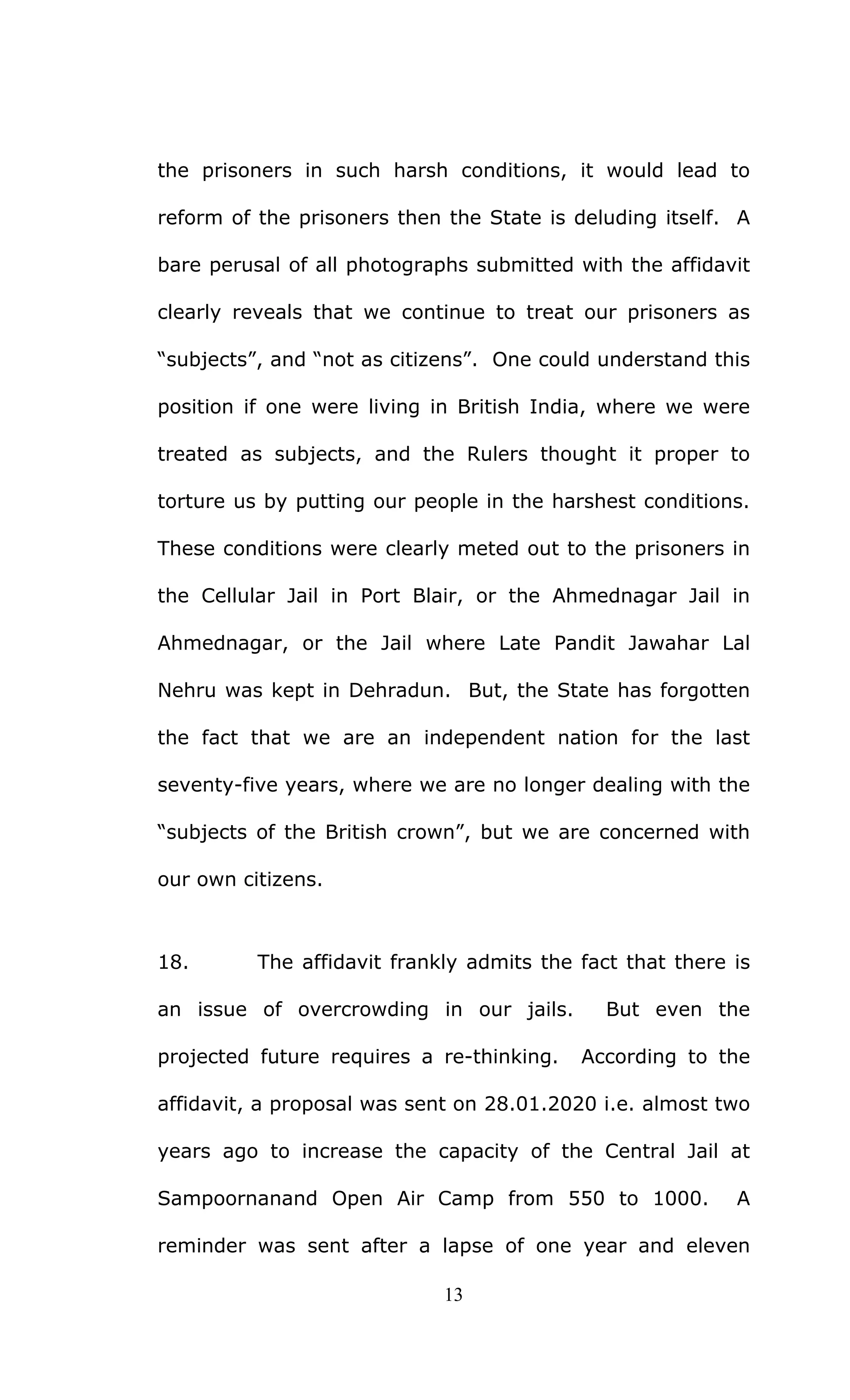 13
the prisoners in such harsh conditions, it would lead to
reform of the prisoners then the State is deluding itself. A
bare perusal of all photographs submitted with the affidavit
clearly reveals that we continue to treat our prisoners as
“subjects”, and “not as citizens”. One could understand this
position if one were living in British India, where we were
treated as subjects, and the Rulers thought it proper to
torture us by putting our people in the harshest conditions.
These conditions were clearly meted out to the prisoners in
the Cellular Jail in Port Blair, or the Ahmednagar Jail in
Ahmednagar, or the Jail where Late Pandit Jawahar Lal
Nehru was kept in Dehradun. But, the State has forgotten
the fact that we are an independent nation for the last
seventy-five years, where we are no longer dealing with the
“subjects of the British crown”, but we are concerned with
our own citizens.
18. The affidavit frankly admits the fact that there is
an issue of overcrowding in our jails. But even the
projected future requires a re-thinking. According to the
affidavit, a proposal was sent on 28.01.2020 i.e. almost two
years ago to increase the capacity of the Central Jail at
Sampoornanand Open Air Camp from 550 to 1000. A
reminder was sent after a lapse of one year and eleven
 