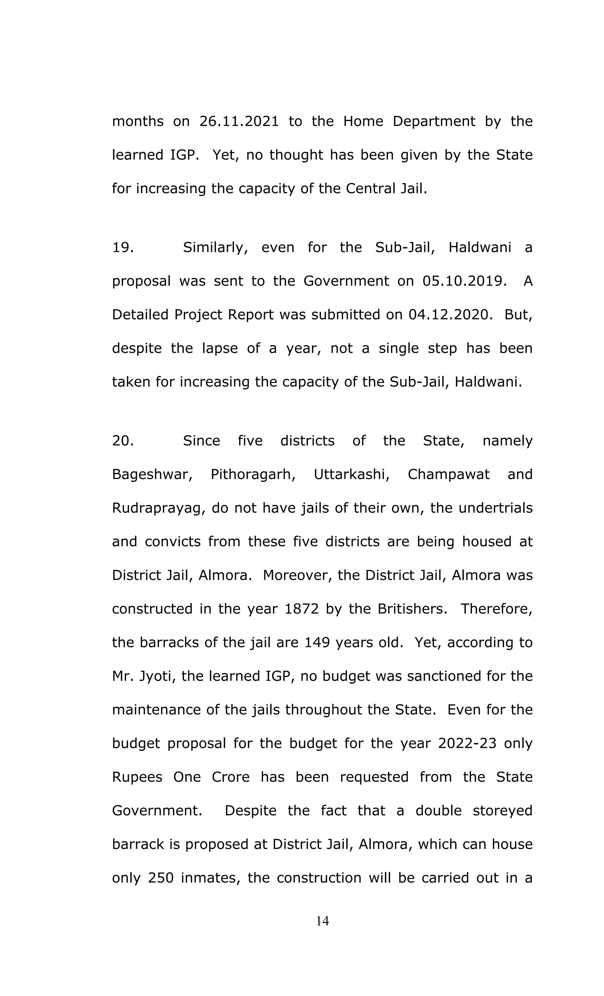 14
months on 26.11.2021 to the Home Department by the
learned IGP. Yet, no thought has been given by the State
for increasing the capacity of the Central Jail.
19. Similarly, even for the Sub-Jail, Haldwani a
proposal was sent to the Government on 05.10.2019. A
Detailed Project Report was submitted on 04.12.2020. But,
despite the lapse of a year, not a single step has been
taken for increasing the capacity of the Sub-Jail, Haldwani.
20. Since five districts of the State, namely
Bageshwar, Pithoragarh, Uttarkashi, Champawat and
Rudraprayag, do not have jails of their own, the undertrials
and convicts from these five districts are being housed at
District Jail, Almora. Moreover, the District Jail, Almora was
constructed in the year 1872 by the Britishers. Therefore,
the barracks of the jail are 149 years old. Yet, according to
Mr. Jyoti, the learned IGP, no budget was sanctioned for the
maintenance of the jails throughout the State. Even for the
budget proposal for the budget for the year 2022-23 only
Rupees One Crore has been requested from the State
Government. Despite the fact that a double storeyed
barrack is proposed at District Jail, Almora, which can house
only 250 inmates, the construction will be carried out in a
 