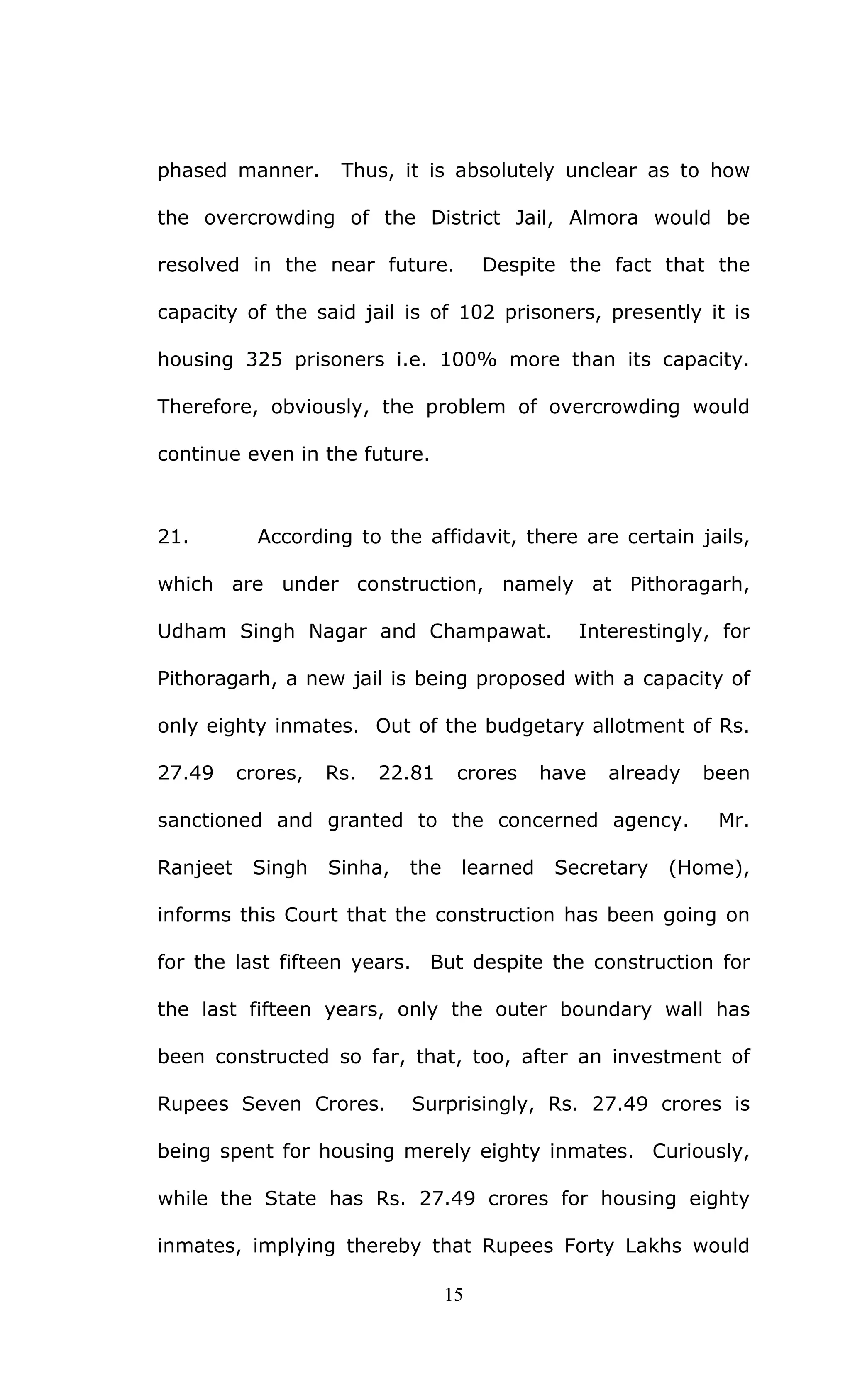 15
phased manner. Thus, it is absolutely unclear as to how
the overcrowding of the District Jail, Almora would be
resolved in the near future. Despite the fact that the
capacity of the said jail is of 102 prisoners, presently it is
housing 325 prisoners i.e. 100% more than its capacity.
Therefore, obviously, the problem of overcrowding would
continue even in the future.
21. According to the affidavit, there are certain jails,
which are under construction, namely at Pithoragarh,
Udham Singh Nagar and Champawat. Interestingly, for
Pithoragarh, a new jail is being proposed with a capacity of
only eighty inmates. Out of the budgetary allotment of Rs.
27.49 crores, Rs. 22.81 crores have already been
sanctioned and granted to the concerned agency. Mr.
Ranjeet Singh Sinha, the learned Secretary (Home),
informs this Court that the construction has been going on
for the last fifteen years. But despite the construction for
the last fifteen years, only the outer boundary wall has
been constructed so far, that, too, after an investment of
Rupees Seven Crores. Surprisingly, Rs. 27.49 crores is
being spent for housing merely eighty inmates. Curiously,
while the State has Rs. 27.49 crores for housing eighty
inmates, implying thereby that Rupees Forty Lakhs would
 