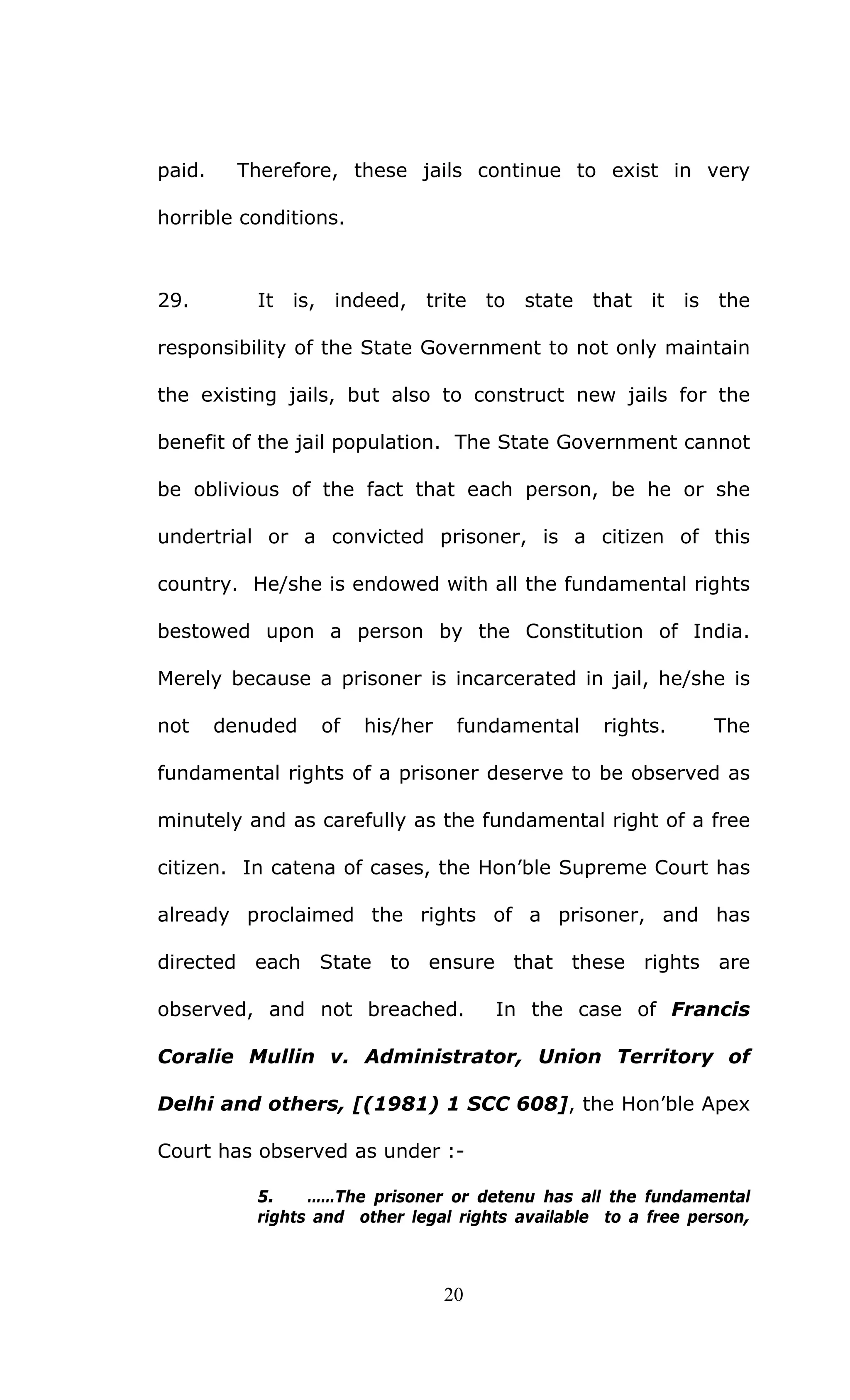 20
paid. Therefore, these jails continue to exist in very
horrible conditions.
29. It is, indeed, trite to state that it is the
responsibility of the State Government to not only maintain
the existing jails, but also to construct new jails for the
benefit of the jail population. The State Government cannot
be oblivious of the fact that each person, be he or she
undertrial or a convicted prisoner, is a citizen of this
country. He/she is endowed with all the fundamental rights
bestowed upon a person by the Constitution of India.
Merely because a prisoner is incarcerated in jail, he/she is
not denuded of his/her fundamental rights. The
fundamental rights of a prisoner deserve to be observed as
minutely and as carefully as the fundamental right of a free
citizen. In catena of cases, the Hon’ble Supreme Court has
already proclaimed the rights of a prisoner, and has
directed each State to ensure that these rights are
observed, and not breached. In the case of Francis
Coralie Mullin v. Administrator, Union Territory of
Delhi and others, [(1981) 1 SCC 608], the Hon’ble Apex
Court has observed as under :-
5. ……The prisoner or detenu has all the fundamental
rights and other legal rights available to a free person,
 