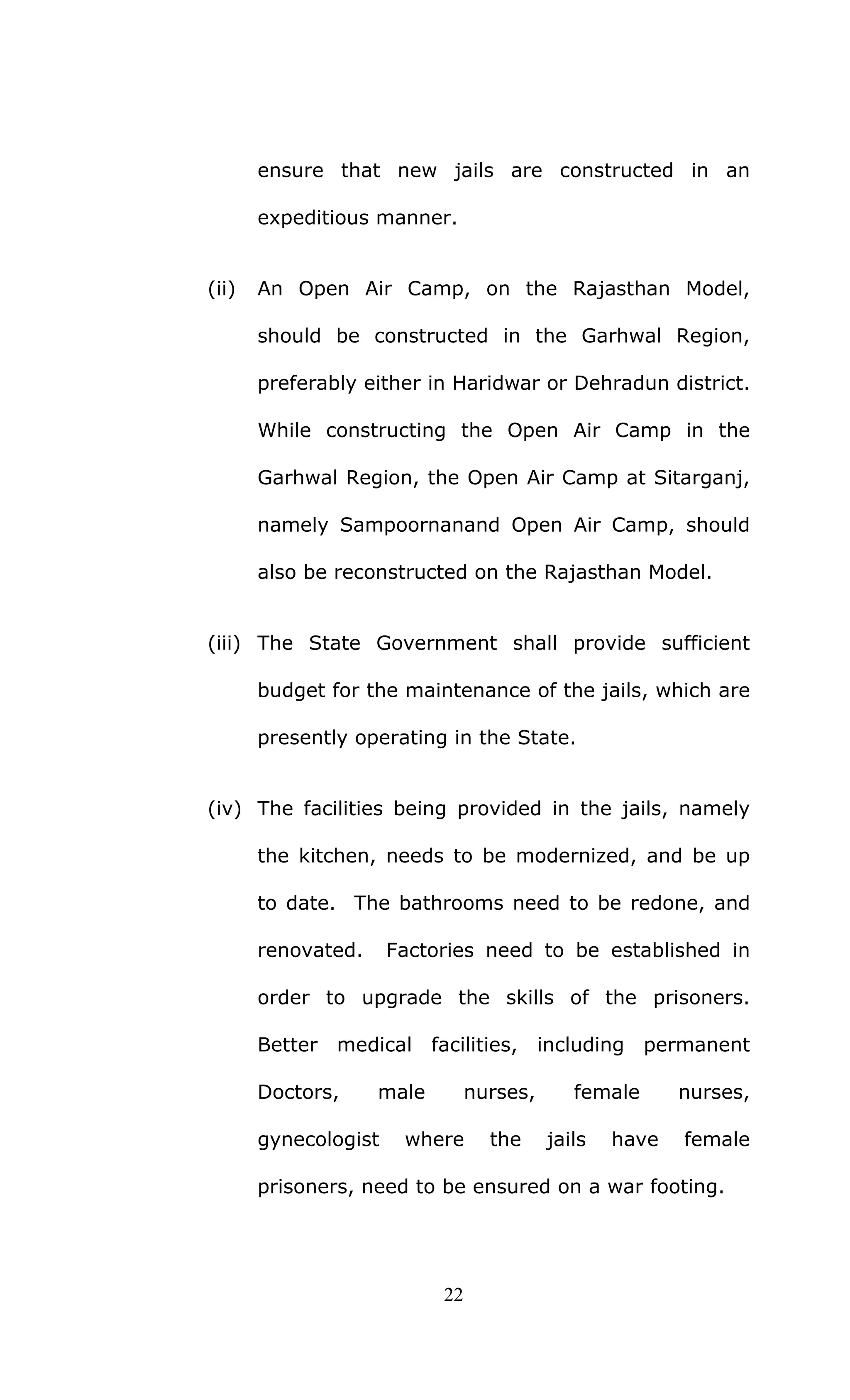 22
ensure that new jails are constructed in an
expeditious manner.
(ii) An Open Air Camp, on the Rajasthan Model,
should be constructed in the Garhwal Region,
preferably either in Haridwar or Dehradun district.
While constructing the Open Air Camp in the
Garhwal Region, the Open Air Camp at Sitarganj,
namely Sampoornanand Open Air Camp, should
also be reconstructed on the Rajasthan Model.
(iii) The State Government shall provide sufficient
budget for the maintenance of the jails, which are
presently operating in the State.
(iv) The facilities being provided in the jails, namely
the kitchen, needs to be modernized, and be up
to date. The bathrooms need to be redone, and
renovated. Factories need to be established in
order to upgrade the skills of the prisoners.
Better medical facilities, including permanent
Doctors, male nurses, female nurses,
gynecologist where the jails have female
prisoners, need to be ensured on a war footing.
 