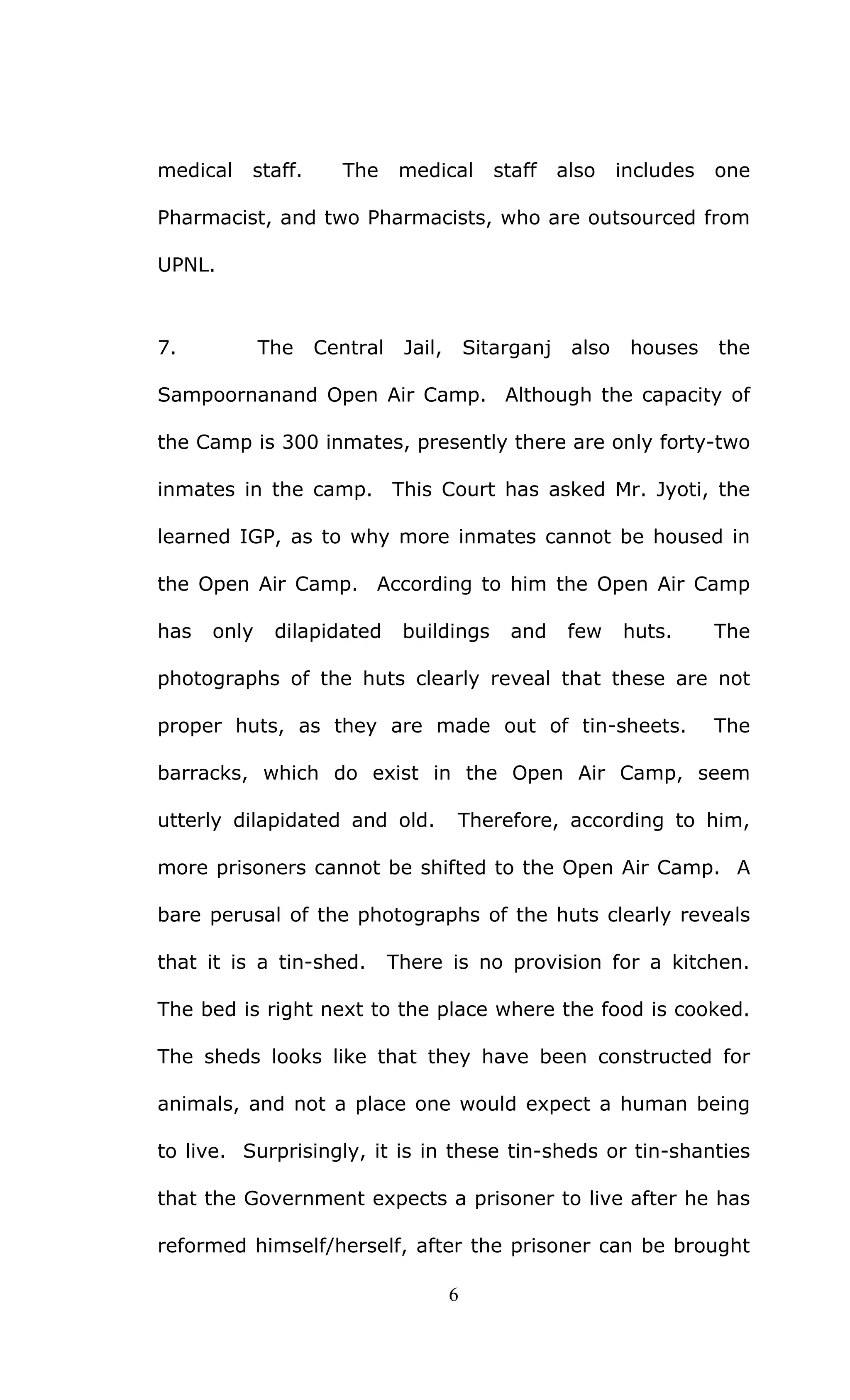 6
medical staff. The medical staff also includes one
Pharmacist, and two Pharmacists, who are outsourced from
UPNL.
7. The Central Jail, Sitarganj also houses the
Sampoornanand Open Air Camp. Although the capacity of
the Camp is 300 inmates, presently there are only forty-two
inmates in the camp. This Court has asked Mr. Jyoti, the
learned IGP, as to why more inmates cannot be housed in
the Open Air Camp. According to him the Open Air Camp
has only dilapidated buildings and few huts. The
photographs of the huts clearly reveal that these are not
proper huts, as they are made out of tin-sheets. The
barracks, which do exist in the Open Air Camp, seem
utterly dilapidated and old. Therefore, according to him,
more prisoners cannot be shifted to the Open Air Camp. A
bare perusal of the photographs of the huts clearly reveals
that it is a tin-shed. There is no provision for a kitchen.
The bed is right next to the place where the food is cooked.
The sheds looks like that they have been constructed for
animals, and not a place one would expect a human being
to live. Surprisingly, it is in these tin-sheds or tin-shanties
that the Government expects a prisoner to live after he has
reformed himself/herself, after the prisoner can be brought
 