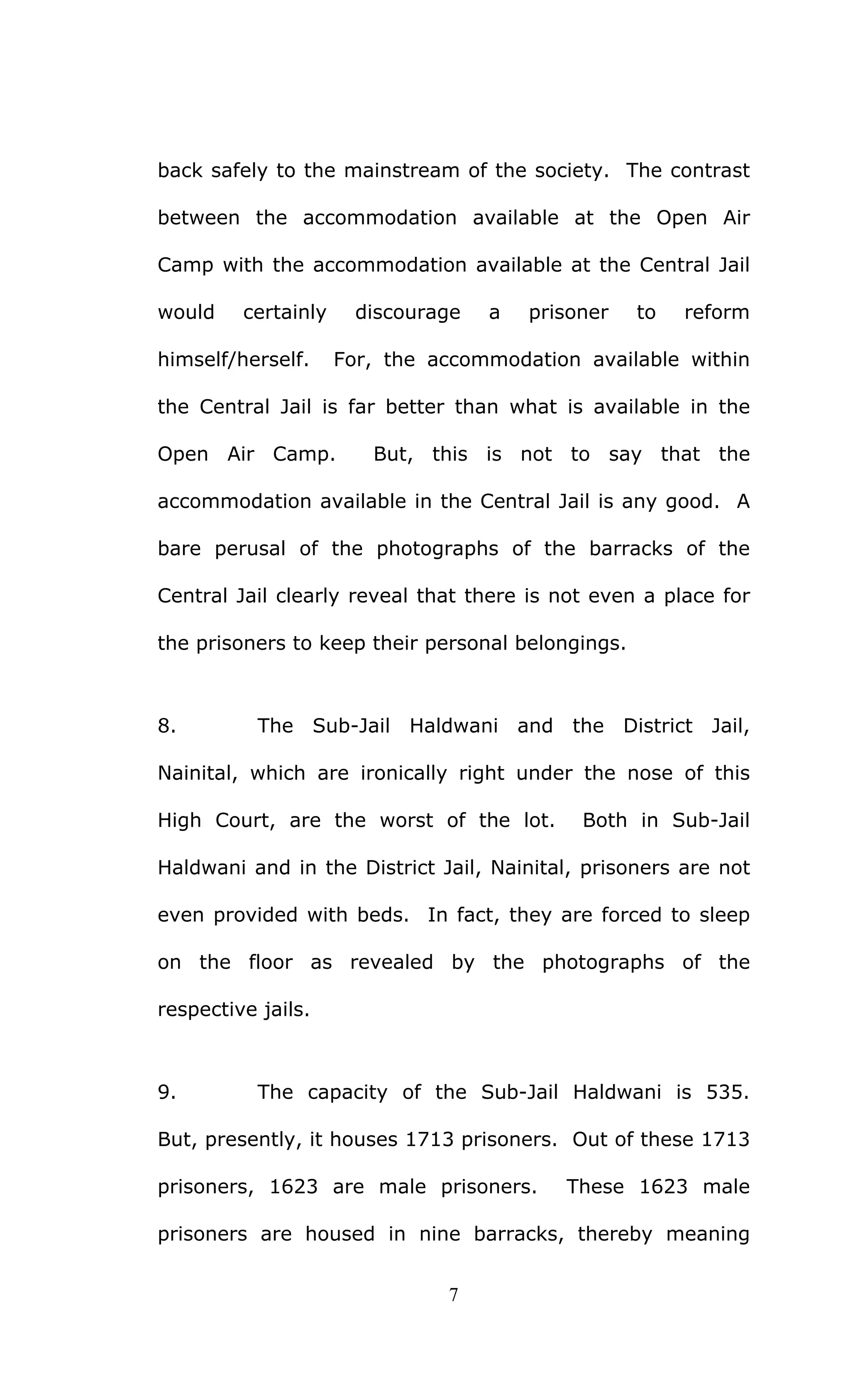 7
back safely to the mainstream of the society. The contrast
between the accommodation available at the Open Air
Camp with the accommodation available at the Central Jail
would certainly discourage a prisoner to reform
himself/herself. For, the accommodation available within
the Central Jail is far better than what is available in the
Open Air Camp. But, this is not to say that the
accommodation available in the Central Jail is any good. A
bare perusal of the photographs of the barracks of the
Central Jail clearly reveal that there is not even a place for
the prisoners to keep their personal belongings.
8. The Sub-Jail Haldwani and the District Jail,
Nainital, which are ironically right under the nose of this
High Court, are the worst of the lot. Both in Sub-Jail
Haldwani and in the District Jail, Nainital, prisoners are not
even provided with beds. In fact, they are forced to sleep
on the floor as revealed by the photographs of the
respective jails.
9. The capacity of the Sub-Jail Haldwani is 535.
But, presently, it houses 1713 prisoners. Out of these 1713
prisoners, 1623 are male prisoners. These 1623 male
prisoners are housed in nine barracks, thereby meaning
 