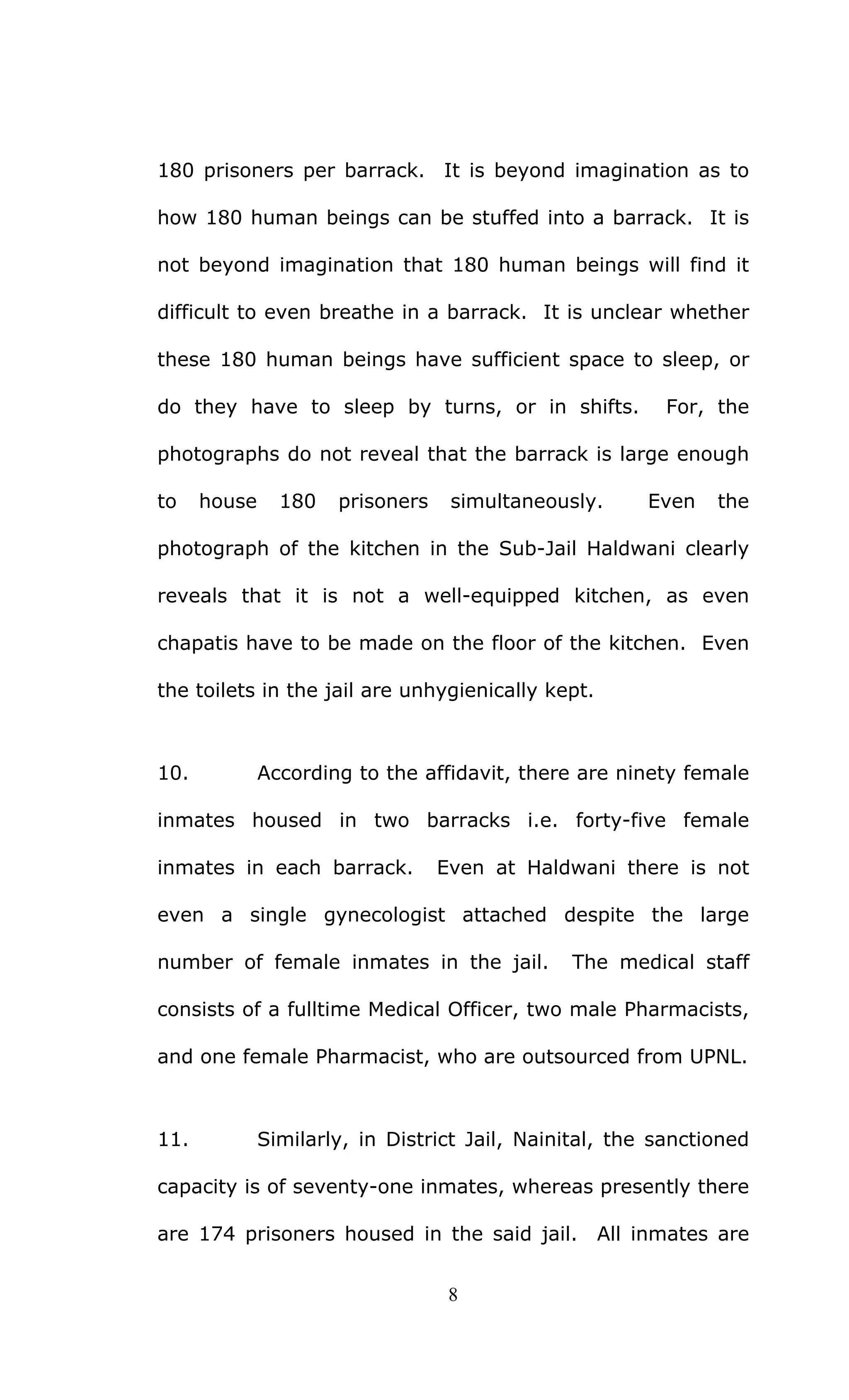 8
180 prisoners per barrack. It is beyond imagination as to
how 180 human beings can be stuffed into a barrack. It is
not beyond imagination that 180 human beings will find it
difficult to even breathe in a barrack. It is unclear whether
these 180 human beings have sufficient space to sleep, or
do they have to sleep by turns, or in shifts. For, the
photographs do not reveal that the barrack is large enough
to house 180 prisoners simultaneously. Even the
photograph of the kitchen in the Sub-Jail Haldwani clearly
reveals that it is not a well-equipped kitchen, as even
chapatis have to be made on the floor of the kitchen. Even
the toilets in the jail are unhygienically kept.
10. According to the affidavit, there are ninety female
inmates housed in two barracks i.e. forty-five female
inmates in each barrack. Even at Haldwani there is not
even a single gynecologist attached despite the large
number of female inmates in the jail. The medical staff
consists of a fulltime Medical Officer, two male Pharmacists,
and one female Pharmacist, who are outsourced from UPNL.
11. Similarly, in District Jail, Nainital, the sanctioned
capacity is of seventy-one inmates, whereas presently there
are 174 prisoners housed in the said jail. All inmates are
 