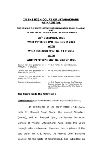 IN THE HIGH COURT OF UTTARAKHAND
AT NAINITAL
THE HON’BLE THE CHIEF JUSTICE SRI RAGHVENDRA SINGH CHAUHAN
AND
THE HON’BLE SRI JUSTICE NARAYAN SINGH DHANIK
08TH
DECEMBER, 2021
WRIT PETITION (PIL) No. 136 of 2020
WITH
WRIT PETITION (PIL) No. 91 of 2019
WITH
WRIT PETITION (CRL) No. 333 OF 2021
Counsel for the petitioner in
WPPIL No. 136 of 2020.
: Mr. D.S. Mehta, the learned counsel.
Counsel for the petitioner in
WPPIL No. 91 of 2019.
: Mr. J.S. Virk, the learned Amicus Curiae.
Counsel for the petitioner in
WPCRL No. 333 of 2021.
: Mr. Prateek Tripathi, the learned counsel.
Counsel for the respondents. : Mr. C.S. Rawat, the learned Chief Standing
Counsel assisted by Mr. Vikas Pande, the
learned Standing Counsel for the State of
Uttarakhand.
The Court made the following :
COMMON ORDER : (per Hon’ble The Chief Justice Sri Raghvendra Singh Chauhan)
In compliance of the order dated 17.11.2021,
both Mr. Ranjeet Singh Sinha, the learned Secretary
(Home), and Mr. Pushpak Jyoti, the learned Inspector
General of Prisons, Uttarakhand, have joined this Court
through video conference. Moreover, in compliance of the
said order, Mr. C.S. Rawat, the learned Chief Standing
Counsel for the State of Uttarakhand, has submitted an
 