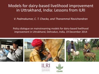 Models for dairy-based livelihood improvement
in Uttrakhand, India: Lessons from ILRI
V. Padmakumar, C. T. Chacko, and Thanammal Ravichandran
Policy dialogue on mainstreaming models for dairy-based livelihood
improvement in Uttrakhand, Dehradun, India, 19 December 2014
 