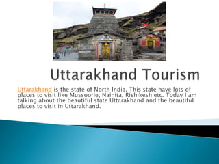 Uttarakhand is the state of North India. This state have lots of
places to visit like Mussoorie, Nainita, Rishikesh etc. Today I am
talking about the beautiful state Uttarakhand and the beautiful
places to visit in Uttarakhand.
 